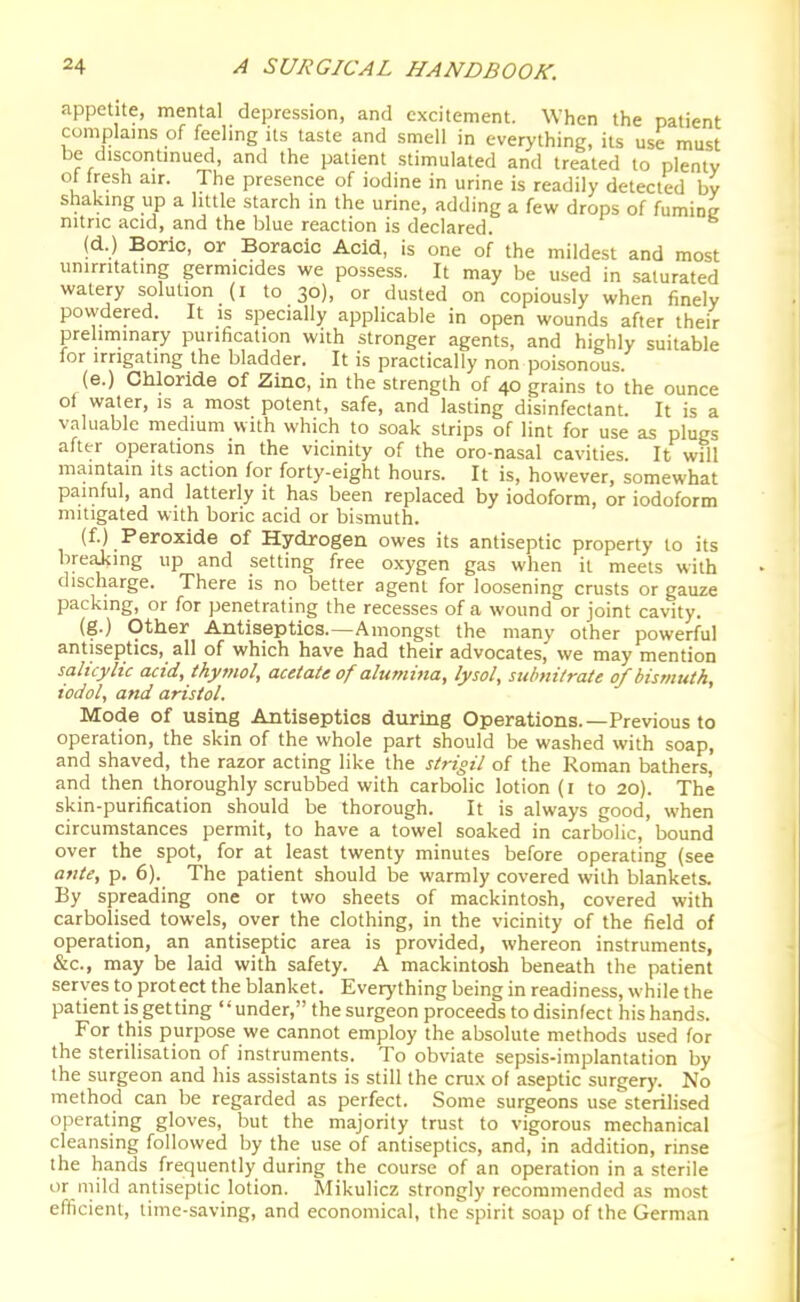 .appetite, mental depression, and excitement. When the patient complams of feeling its taste and smell in everything, its use must be discontmued, and the patient stimulated and treated lo plenty ot fresh air. The presence of iodine in urine is readily detected by shakmg up a little starch m the urine, adding a few drops of fumioc nitric acid, and the blue reaction is declared. (d.) Boric, or Boracic Acid, is one of the mildest and most unirntating germicides we possess. It may be used in saturated watery solution (i to 30), or dusted on copiously when finely powdered. It is specially applicable in open wounds after their prehminary purification with stronger agents, and highly suitable for irrigating the bladder. It is practically non poisonous (e.) Chloride of Zinc, in the strength of 40 grains to the ounce of water, is a most potent, safe, and lasting disinfectant. It is a valuable medium with which to soak strips of lint for use as plugs after operations in the vicinity of the oro-nasal cavities. It will maintain its action for forty-eight hours. It is, however, somewhat painful, and latterly it has been replaced by iodoform, or iodoform mitigated with boric acid or bismuth. (f.) Peroxide of Hydrogen owes its antiseptic property to its breaJcing up and setting free oxygen gas when it meets with discharge. There is no better agent for loosening crusts or gauze packing, or for penetrating the recesses of a wound or joint cavity. (g.) Other Antiseptics.—Amongst the many other powerful antiseptics, all of which have had their advocates, we may mention salicylic acid, thymol, acetate of alumina, lysol, sttbnitrate of bismuth, todol, and aristol. Mode of using Antiseptics during Operations.—Previous to operation, the skin of the whole part should be washed with soap, and shaved, the razor acting like the strigil of the Roman bathers, and then thoroughly scrubbed with carbolic lotion (i to 20). The skin-purification should be thorough. It is always good, when circumstances permit, to have a towel soaked in carbolic, bound over the spot, for at least twenty minutes before operating (see ante, p. 6). The patient should be warmly covered with blankets. By spreading one or two sheets of mackintosh, covered with carbolised towels, over the clothing, in the vicinity of the field of operation, an antiseptic area is provided, whereon instruments, &c., may be laid with safety. A mackintosh beneath the patient serves to protect the blanket. Everything being in readiness, while the patient is get ting '' under, the surgeon proceeds to disinfect his hands. For this purpose we cannot employ the absolute methods used for the sterilisation of instruments. To obviate sepsis-implantation by the surgeon and his assistants is still the crux of aseptic surgery. No method can be regarded as perfect. Some surgeons use sterilised operating gloves, but the majority trust to vigorous mechanical cleansing followed by the use of antiseptics, and, in addition, rinse the hands frequently during the course of an operation in a sterile or mild antiseptic lotion. Mikulicz strongly recommended as most efficient, time-saving, and economical, the spirit soap of the German