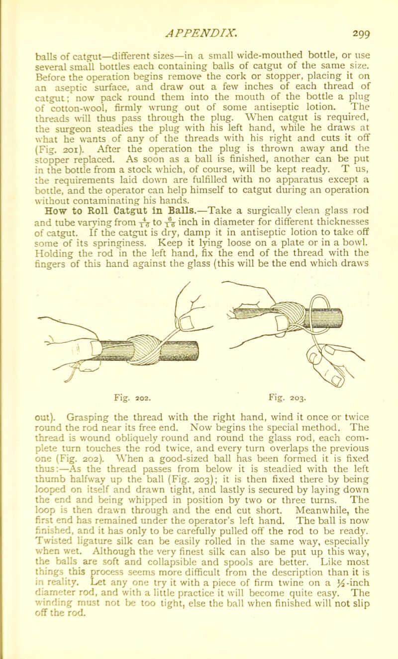 balls of catgut—different sizes—in a small wide-mouthed bottle, or use several small bottles each containing balls of catgut of the same size. Before the operation begins remove the cork or stopper, placing it on an aseptic surface, and draw out a few inches of each thread of catgut; now pack round them into the mouth of the bottle a plug of cotton-wool, firmly wrung out of some antiseptic lotion. The threads will thus pass through the plug. When catgut is required, the surgeon steadies the plug with his left hand, while he draws at what he wants of any of the threads with his right and cuts it off (Fig. 201). After the operation the plug is thrown away and the stopper replaced. As soon as a ball is finished, another can be put in the bottle from a stock which, of course, will be kept ready. T us, the requirements laid down are fulfilled with no apparatus exxept a bottle, and the operator can help himself to catgut during an operation without contaminating his hands. How to Roll Catgut in Balls.—Take a surgically clean glass rod and tube varying from tV'o 1^ inch in diameter for different thicknesses of catgut. If the catgut is dry, damp it in antiseptic lotion to take off some of its springiness. Keep it lying loose on a plate or in a bowl. Holding the rod in the left hand, fix the end of the thread with the fingers of this hand against the glass (this will be the end which draws Fig. 202. Fig. 203. out). Grasping the thread with the right hand, wind it once or twice round the rod near its free end. Now begins the special method. The thread is wound obliquely round and round the glass rod, each com- plete turn touches the rod twice, and every turn overlaps the previous one (Fig. 202). When a good-sized ball has been formed it is fi.\ed thus;—As the thread passes from below it is steadied with the left thumb halfway up the ball (Fig. 203); it is then fixed there by being looped on itself and drawn tight, and lastly is secured by laying down the end and being whipped in position by two or three turns. The loop is then drawn through and the end cut short. Meanwhile, the first end has remained under the operator's left hand. The ball is now finished, and it has only to be carefully pulled off the rod to be ready. Twisted ligature silk can be easily rolled in the same way, especially v/hen wet. Although the very finest silk can also be put up this way, the balls are soft and collapsible and spools are better. Like most things this process seems more difficult from the description than it is in reality. Let any one try it with a piece of firm twine on a }4-inch diameter rod, and with a little practice it will become quite easy. The winding must not be too tight, else the ball when finished will not slip off the rod.