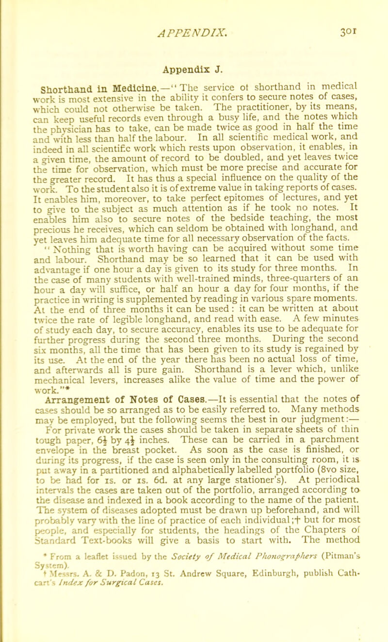 Appendix J. Shorthand in Medicine.— The service ot shorthand in medical work is most extensive in the ability it confers to secure notes of cases, which could not otherwise be talven. The practitioner, by its means, can keep useful records even through a busy life, and the notes which the physician has to take, can be made twice as good in half the time and wi'th less than half the labour. In all scientific medical work, and indeed in all scientific work which rests upon observation, it enables, in a civen time, the amount of record to be doubled, and yet leaves twice the time for observation, which must be more precise and accurate for the greater record. It has thus a special influence on the quality of the work. To the student also it is of extreme value in taking reports of cases. It enables him, moreover, to take perfect epitomes of lectures, and yet to give to the subject as much attention as if he took no notes. It enables him also to secure notes of the bedside teaching, the most precious he receives, which can seldom be obtained with longhand, and yet leaves him adequate time for all necessary observation of the facts. '' Nothing that is worth having can be acquired without some time and labour. Shorthand may be so learned that it can be used with advantage if one hour a day is given to its study for three months. In the case of many students with well-trained minds, three-quarters of an hour a day will suffice, or half an hour a day for four months, if the practice in writing is supplemented by reading in various spare moments. At the end of three months it can be used : it can be written at about twice the rate of legible longhand, and read with ease. A few minutes of study each day, to secure accuracy, enables its use to be adequate for further progress during the second three months. During the second six months, all the time that has been given to its study is regained by its use. At the end of the year there has been no actual loss of time, and afterwards all is pure gain. Shorthand is a lever which, unlike mechanical levers, increases alike the value of time and the power of work.* Arrangement of Notes of Cases.—It is essential that the notes of cases should be so arranged as to be easily referred to. Many methods may be employed, but the following seems the best in our judgment:— For private work the cases should be taken in separate sheets of thin tough paper, 6J by 4J inches. These can be carried in a parchment envelope in the breast pocket. As soon as the case is finished, or during its progress, if the case is seen only in the consulting room, it is put away in a partitioned and alphabetically labelled portfolio (8vo size, to be had for is. or is. 6d. at any large stationer's). At periodical intervals the cases are taken out of the portfolio, arranged according to the disease and indexed in a book according to the name of the patient. The system of diseases adopted must be drawn up beforehand, and will probably vary with the line of practice of each individual ;t but for most people, and especially for students, the headings of the Chapters of Standard Text-books will give a basis to start with. The method * From a leaflet i.ssued by the Society 0/ Medical Phono^-rapliers (Pitman's System). t Messrs. A. & D. Padon, 13 St. Andrew Square, Edinburgh, publish Cath- cart's Index for Surgical Cases.