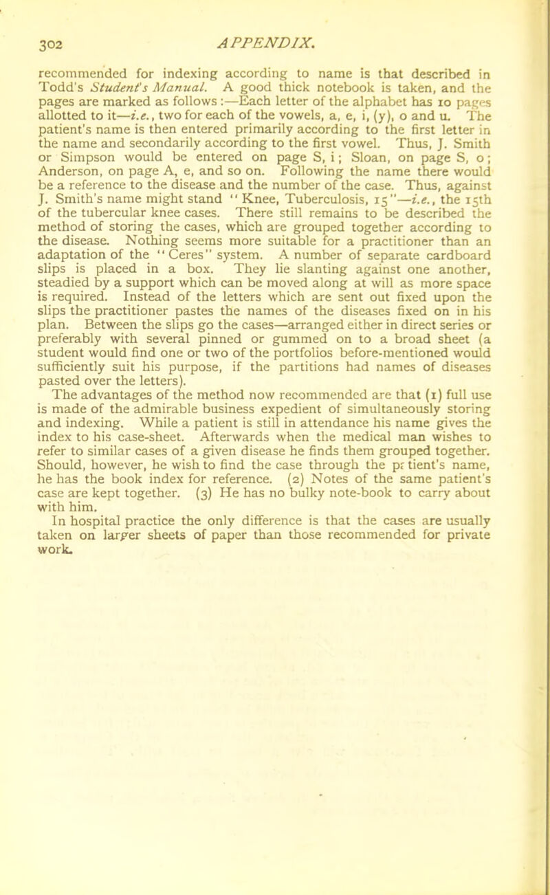 recommended for indexing according to name is that described in Todd's Student's Manual. A good thick notebook is taken, and the pages are marked as follows :—Each letter of the alphabet has lo pages allotted to it—i.e., two for each of the vowels, a, e, i, (y), o and ii. The patient's name is then entered primarily according to the first letter in the name and secondarily according to the first vowel. Thus, J. Smith or Simpson would be entered on page S, i; Sloan, on page S, o; Anderson, on page A, e, and so on. Following the name there would be a reference to the disease and the number of the case. Thus, against J. Smith's name might stand  Knee, Tuberculosis, 15—i.e., the 15th of the tubercular knee cases. There still remains to be described the method of storing the cases, which are grouped together according to the disease. Nothing seems more suitable for a practitioner than an adaptation of the  Ceres system. A number of separate cardboard slips is placed in a box. They lie slanting against one another, steadied by a support which can be moved along at will as more space is required. Instead of the letters which are sent out fixed upon the slips the practitioner pastes the names of the diseases fixed on in his plan. Between the slips go the cases—arranged either in direct series or preferably with several pinned or gummed on to a broad sheet (a student would find one or two of the portfolios before-mentioned would sufficiently suit his purpose, if the partitions had names of diseases pasted over the letters). The advantages of the method now recommended are that (i) full use is made of the admirable business expedient of simultaneously storing and indexing. While a patient is still in attendance his name gives the index to his case-sheet. Afterwards when the medical man wishes to refer to similar cases of a given disease he finds them grouped together. Should, however, he wish to find the case through the prtient's name, he has the book index for reference. (2) Notes of the same patient's case are kept together. (3) He has no bulky note-book to carry about with him. In hospital practice the only difference is that the cases are usually taken on larger sheets of paper than those recommended for private work.