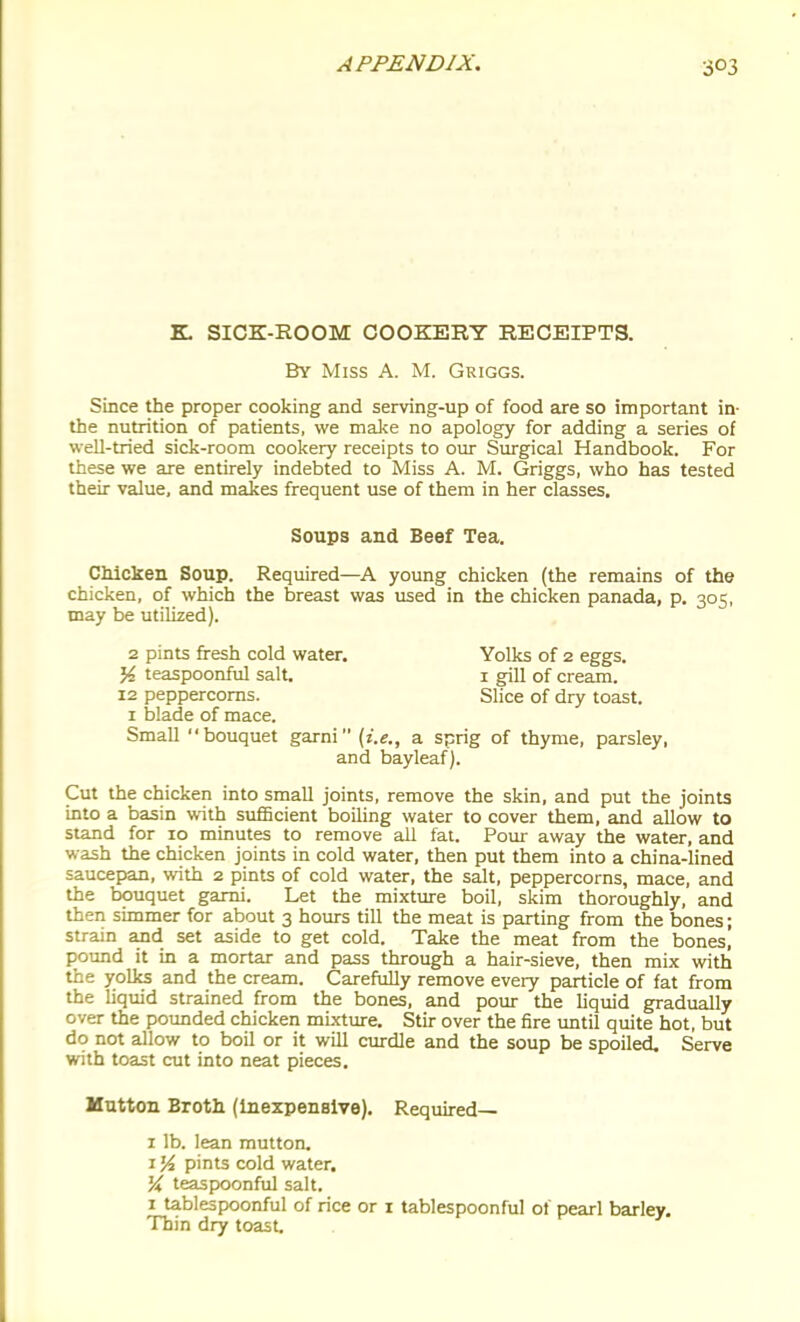 K SICK-ROOM COOKERT RECEIPTS. By Miss A. M. Griggs. Since the proper cooking and serving-up of food are so important in- the nutrition of patients, we mal<e no apology for adding a series of well-tried sick-room cookery receipts to oiir Surgical Handbook. For these we are entirely indebted to Miss A. M. Griggs, who has tested their value, and makes frequent use of them in her classes. Soups and Beef Tea. Chicken Soup. Required—A young chicken (the remains of the chicken, of which the breast was used in the chicken panada, p. 305, may be utiliied). 2 pints fresh cold water. Yolks of 2 eggs. % teaspoonful salt. i gill of cream. 12 peppercorns. Slice of dry toast. I blade of mace. Small bouquet garni {i.e., a sprig of thyme, parsley, and bayleaf). Cut the chicken into small joints, remove the skin, and put the joints into a basin with sufBcient boihng water to cover them, and allow to stand for 10 minutes to remove all fat. Pour away the water, and wash the chicken joints in cold water, then put them into a china-lined saucepan, with 2 pints of cold water, the salt, peppercorns, mace, and the bouquet garni. Let the mixture boil, skim thoroughly, and then simmer for about 3 hours till the meat is parting from the bones; strain and set aside to get cold. Take the meat from the bones, pound it in a mortar and pass through a hair-sieve, then mix with the yolks and the cream. Carefully remove every particle of fat from the liqmd strained from the bones, and pour the liquid gradually over the pounded chicken mixture. Stir over the fire until quite hot, but do not allow to boil or it will curdle and the soup be spoiled. Serve with toast cut into neat pieces. Mutton Broth (Inexpensive). Required— I lb. lean mutton. 1J4 pints cold water. K teaspoonful salt. 1 tablespoonful of rice or i tablespoonful of pearl barley. Thin dry toast.