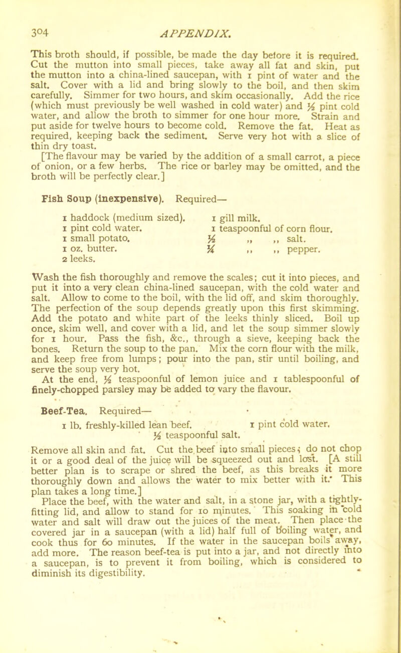 This broth should, if possible, be made the day before it is required. Cut the mutton into small pieces, take away all fat and skin, put the mutton into a china-lined saucepan, with i pint of water and the salt. Cover with a lid and bring slowly to the boil, and then skim carefully. Simmer for two hours, and skim occasionally. Add the rice (which must previously be well washed in cold water) and pint cold water, and allow the broth to simmer for one hour more. Strain and put aside for twelve hours to become cold. Remove the fat. Heat as required, keeping back the sediment. Serve very hot with a slice of thin dry toast. [The flavour may be varied by the addition of a small carrot, a piece of onion, or a few herbs. The rice or barley may be omitted, and the broth will be perfectly clear.] Fish Soup (inexpensive). Required— 1 haddock (medium sized). i gill milk. I pint cold water. i teaspoonful of com flour. 1 small potato. ,, ,, salt. 1 oz. butter. '% ,, ,, pepper. 2 leeks. Wash the fish thoroughly and remove the scales; cut it into pieces, and put it into a very clean china-lined saucepan, with the cold water and salt. Allow to come to the boil, with the lid off, and skim thoroughly. The perfection of the soup depends greatly upon this first skimming. Add the potato and white part of the leeks thinly sliced. Boil up once, skim well, and cover with a lid, and let the soup simmer slowly for I hour. Pass the fish, &c., through a sieve, keeping back the bones. Return the soup to the pan. Mix the corn flour with the milk, and keep free from lumps; pour into the pan, stir until boiling, and serve the soup very hot. At the end, % teaspoonful of lemon juice and i tablespoonful of finely-chopped parsley may be added to vary the flavour. Beef-Tea. Required— I lb. freshly-killed lean beef. I pint cold water, teaspoonful salt. Remove all skin and fat. Cut the. beef into small pieces < dp not chop it or a good deal of the juice will be squeezed out and lost. [A stiU better plan is to scrape or shred the beef, as this breaks it more thoroughly down and allows the water to mi.\ better with it.' This plan takes a long time.] Place the beef, with the water and salt, in a stone jar, with a tightly- fitting lid, and allow to stand for lo m.inutes. This soaking in cold water and salt will draw out the juices of the meat. Then place the covered jar in a saucepan (with a lid) half full of Hoiling water, and cook thus for 6o minutes. If the water in the saucepan boils away, add more. The reason beef-tea is put into a jar, and not directly mto a saucepan, is to prevent it from boiling, which is considered to diminish its digestibility.