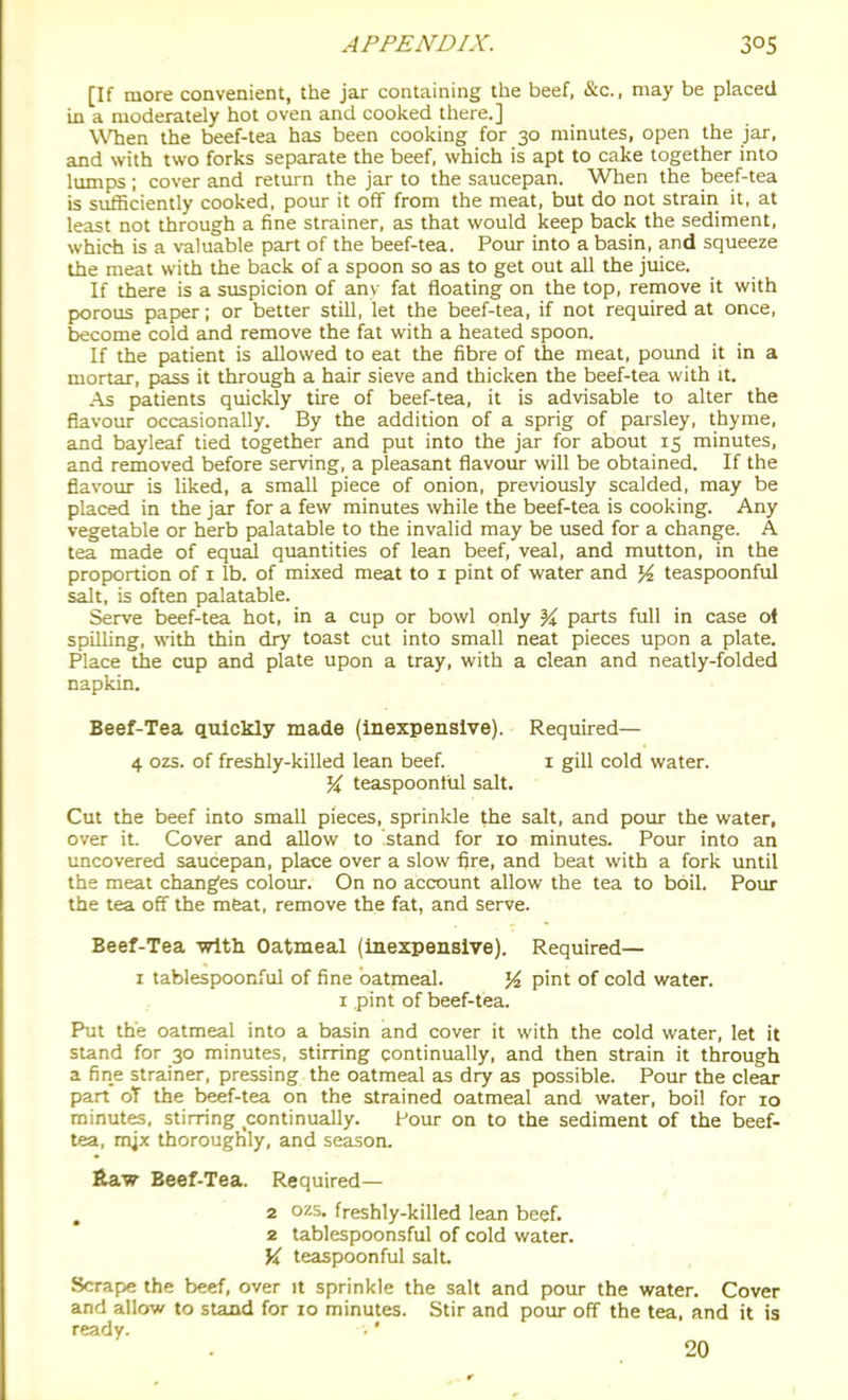 [If more convenient, the jar containing the beef, &c., may be placed in a moderately hot oven and cooked there.] WTien the beef-tea has been cooking for 30 minutes, open the jar, and with two forks separate the beef, which is apt to cake together into lumps ; cover and return the jar to the saucepan. When the beef-tea is sufficiently cooked, pour it off from the meat, but do not strain it, at least not through a fine strainer, as that would keep back the sediment, which is a valuable part of the beef-tea. Pour into a basin, and squeeze the meat with the back of a spoon so as to get out all the juice. If there is a suspicion of anv fat floating on the top, remove it with porous paper; or better still, let the beef-tea, if not required at once, become cold and remove the fat with a heated spoon. If the patient is allowed to eat the fibre of the meat, pound it in a mortar, pass it through a hair sieve and thicken the beef-tea with it. As patients quickly tire of beef-tea, it is advisable to alter the flavour occasionally. By the addition of a sprig of parsley, thyme, and bayleaf tied together and put into the jar for about 15 minutes, and removed before serving, a pleasant flavour will be obtained. If the flavour is liked, a small piece of onion, previously scalded, may be placed in the jar for a few minutes while the beef-tea is cooking. Any vegetable or herb palatable to the invalid may be used for a change. A tea made of equal quantities of lean beef, veal, and mutton, in the proportion of i lb. of mixed meat to i pint of water and % teaspoonful salt, is often palatable. Serve beef-tea hot, in a cup or bowl only ^ parts full in case ol spilling, with thin dry toast cut into small neat pieces upon a plate. Place the cup and plate upon a tray, with a clean and neatly-folded napkin. Beef-Tea quickly made (inexpensive). Required— 4 ozs. of freshly-killed lean beef. i gill cold water, teaspoonful salt. Cut the beef into small pieces, sprinkle the salt, and pour the water, over it. Cover and allow to stand for 10 minutes. Pour into an uncovered saucepan, place over a slow fire, and beat with a fork until the meat changes colour. On no account allow the tea to boil. Pour the tea off the meat, remove the fat, and serve. Beef-Tea with Oatmeal (inexpensive). Required— I tablespoonful of fine oatmeal. pint of cold water. I pint of beef-tea. Put the oatmeal into a basin and cover it with the cold water, let it stand for 30 minutes, stirring continually, and then strain it through a fine strainer, pressing the oatmeal as dry as possible. Pour the clear part oT the beef-tea on the strained oatmeal and water, boil for 10 minutes, stirring continually. Pour on to the sediment of the beef- tea, mjx thoroughly, and season. &aw Beef-Tea. Required— ^ 2 ozs. freshly-killed lean beef. 2 tablespoonsful of cold water. \i teaspoonful salt. Scrape the beef, over it sprinkle the salt and pour the water. Cover and allow to stand for 10 minutes. Stir and pour off the tea, and it is ready. 20