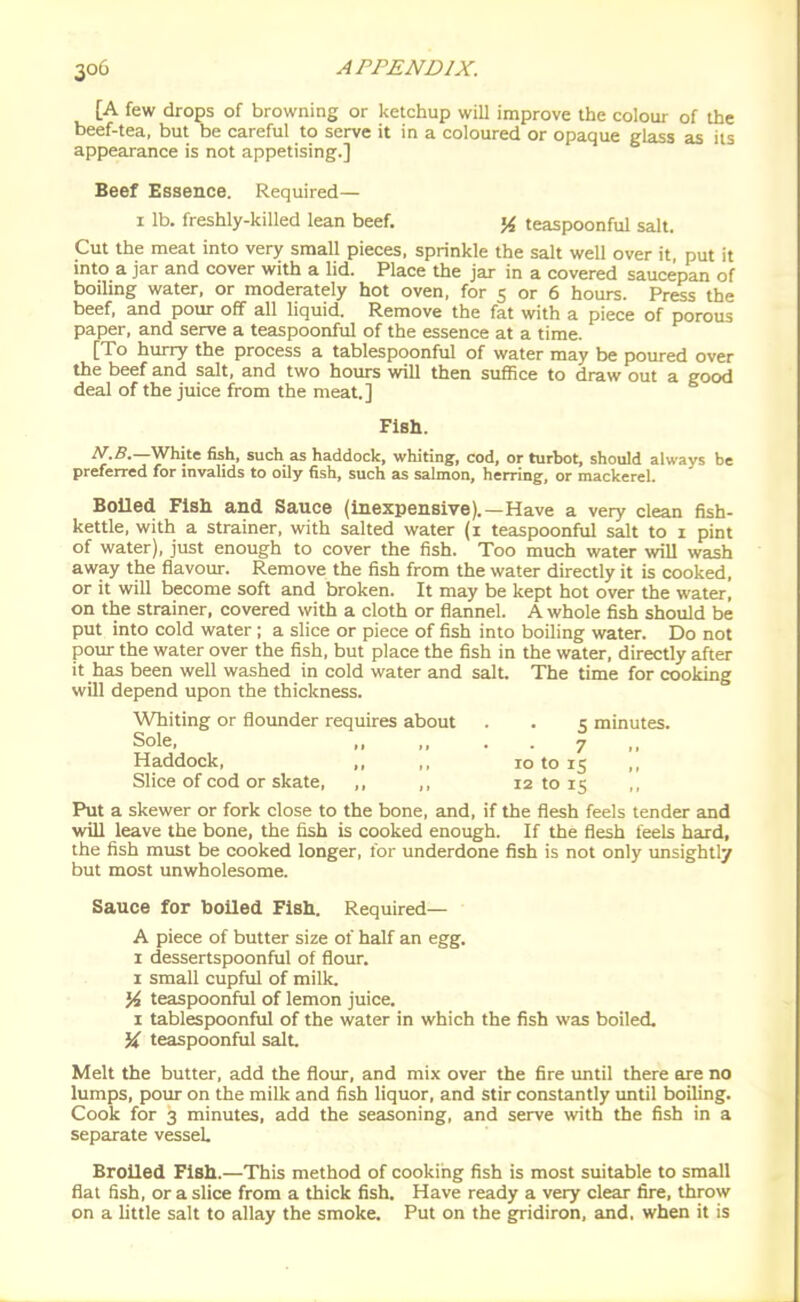 [A few drops of browning or ketchup will improve the colour of the beef-tea, but be careful to serve it in a coloured or opaque glass as its appearance is not appetising.] Beef Essence. Required— 1 lb. freshly-killed lean beef. % teaspoonful salt. Cut the meat into very small pieces, sprinkle the salt well over it put it into a jar and cover with a lid. Place the jar in a covered saucepan of boiling water, or moderately hot oven, for 5 or 6 hours. Press the beef, and pour off all liquid. Remove the fat with a piece of porous paper, and serve a teaspoonful of the essence at a time. [To hurry the process a tablespoonful of water may be poured over the beef and salt, and two hours will then suffice to draw out a good deal of the juice from the meat.] FlBh. ^.5.—White fish, such as haddock, whiting, cod, or turbot, should always be preferred for invalids to oily fish, such as salmon, herring, or mackerel. Boiled Fish and Sauce (inexpensive).—Have a very clean fish- kettle, with a strainer, with salted water (i teaspoonful salt to i pint of water), just enough to cover the fish. Too much water will wash away the flavour. Remove the fish from the water directly it is cooked, or it will become soft and broken. It may be kept hot over the water, on the strainer, covered with a cloth or flannel. A whole fish should be put into cold water ; a slice or piece of fish into boiling water. Do not poiu- the water over the fish, but place the fish in the water, directly after it has been well washed in cold water and salt. The time for cooking will depend upon the thickness. Whiting or floimder requires about . . 5 minutes. Sole, „ „ . . 7 .. Haddock, ,, ,, 10 to 15 Slice of cod or skate, ,, ,, 12 to 15 Put a skewer or fork close to the bone, and, if the flesh feels tender and will leave the bone, the fish is cooked enough. If the flesh feels hard, the fish must be cooked longer, for underdone fish is not only unsightly but most unwholesome. Sauce for boiled Fish. Required— A piece of butter size of half an egg. 1 dessertspoonful of flour. I small cupful of milk. % teaspoonful of lemon juice. I tablespoonful of the water in which the fish was boiled. % teaspoonful salt. Melt the butter, add the flour, and mix over the fire until there ore no lumps, pour on the milk and fish liquor, and stir constantly until boiling. Cook for 3 minutes, add the seasoning, and serve \vith the fish in a separate vessel. Broiled Fish.—This method of cooking fish is most suitable to small flat fish, or a slice from a thick fish. Have ready a very clear fire, throw on a little salt to allay the smoke. Put on the gridiron, and, when it is