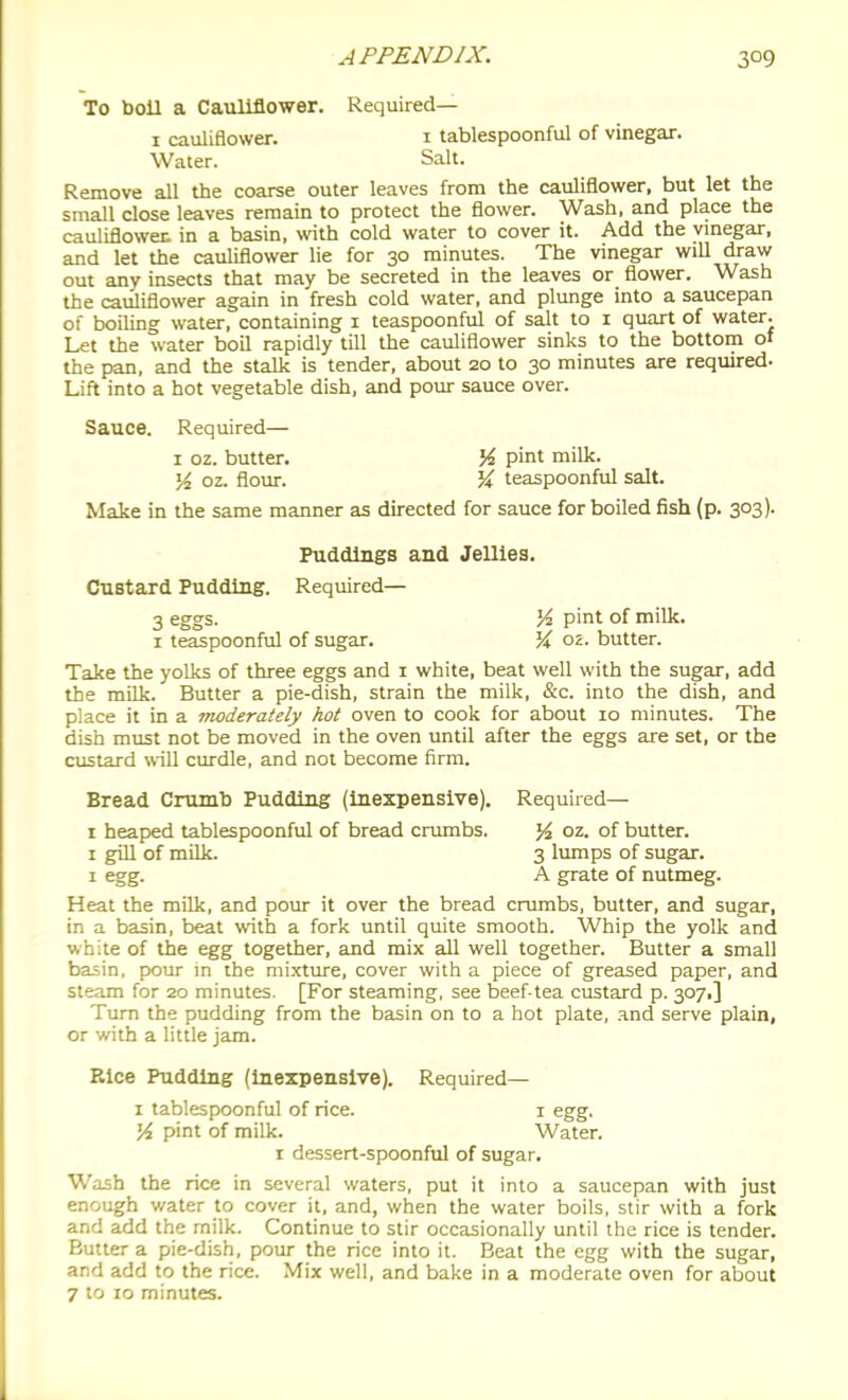 To boil a Cauliflower. Required— I cauliflower. i tablespoonful of vinegar. Water. Salt. Remove all the coarse outer leaves from the cauliflower, but let the small close leaves remain to protect the flower. Wash, and place the cauliflowet in a basin, with cold water to cover it. Add the vinegar, and let the cauliflower lie for 30 minutes. The vinegar will draw out any insects that may be secreted in the leaves or flower. Wash the cauliflower again in fresh cold water, and plunge into a saucepan of boiling water, containing i teaspoonful of salt to i quart of water. Let the water boil rapidly till the cauliflower sinks to the bottom of the pan, and the stalk is tender, about 20 to 30 minutes are required. Lift into a hot vegetable dish, and pour sauce over. Sauce. Required— I oz. butter. M pint milk. \i oz. flour. '% teaspoonful salt. Make in the same manner as directed for sauce for boiled fish (p. 303). Puddings and Jellies. Custard Pudding. Required— 3 eggs. Vi pint of miUc. I teaspoonful of sugar. % oz. butter. Take the yolks of three eggs and i white, beat well with the sugar, add the milk. Butter a pie-dish, strain the milk, &c. into the dish, and place it in a moderately hot oven to cook for about 10 minutes. The dish must not be moved in the oven until after the eggs are set, or the custard will curdle, and not become firm. Bread Crumb Pudding (inexpensive). Required— r heaped tablespoonful of bread crumbs. }4 oz. of butter. I giU of miUc. 3 lumps of sugar. I egg. A grate of nutmeg. Heat the milk, and pour it over the bread crumbs, butter, and sugar, in a basin, beat with a fork until quite smooth. Whip the yolk and white of the egg together, and mix all well together. Butter a small basin, pour m the mixture, cover with a piece of greased paper, and steam for 20 minutes. [For steaming, see beef-tea custard p. 307,] Turn the pudding from the basin on to a hot plate, and serve plain, or with a little jam. Eice Pudding (Inexpensive). Required— I tablespoonful of rice. i egg. M pint of milk. Water, r dessert-spoonful of sugar. Wash the rice in several waters, put it into a saucepan with just enough water to cover it, and, when the water boils, stir with a fork and add the milk. Continue to stir occasionally until the rice is tender. Butter a pie-dish, pour the rice into it. Beat the egg with the sugar, and add to the rice. Mix well, and bake in a moderate oven for about 7 to 10 minutes.