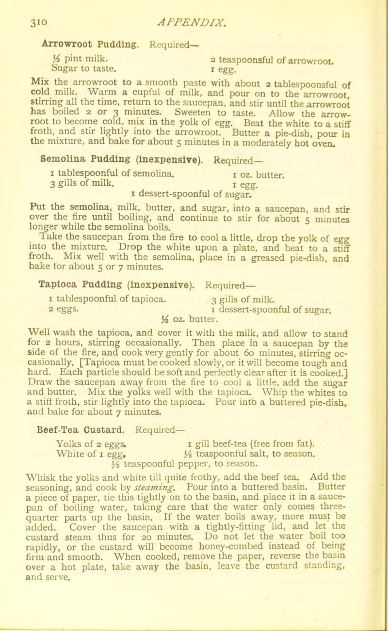 Arrowroot Pudding. Required— K pint milk. 2 teaspoonsful of arrowroot Sugar to taste. i egg. Mix the arrowroot to a smooth paste with about 2 tablespoonsful of cold milk. Warm a cupful of milk, and pour on to the arrowroot, stirring all the time, return to the saucepan, and stir until the arrowroot has boiled 2 or 3 minutes. Sweeten to taste. Allow the arrow- root to become cold, mix in the yolk of egg. Beat the white to a stiff froth, and stir lightly into the arrowroot. Butter a pie-dish, pour in the mixture, and bake for about 5 minutes in a moderately hot oven. Semolina Pudding (inexpensive). Required— I tablespoonful of semolina. i oz. butter. 3 gills of milk. I egg. I dessert-spoonful of sugar. Put the semolina, milk, butter, and sugar, into a saucepan, and stir over the fire until boiling, and continue to stir for about 5 minutes longer while the semolina boils. Take the saucepan from the fire to cool a little, drop the yolk of egg into the mixture. Drop the white upon a plate, and beat to a sticf froth. Mix well with the semolina, place in a greased pie-dish, and bake for about 5 or 7 minutes. Tapioca Pudding (inexpensive). Required— 1 tablespoonful of tapioca. 3 gills of milk. 2 eggs. I dessert-spoonful of sugar. % oz. butter. Well wash the tapioca, and cover it with the milk, and allow to stand for 2 hours, stirring occasionally. Then place in a saucepan by the side of the fire, and cook very gently for about 60 minutes, stirring oc- casionally. [Tapioca must be cooked slowly, or it vnW become tough and hard. Each particle should be soft and perfectly clear after it is cooked.] Draw the saucepan away from the fire to cool a little, add the sugar and butter. Mix the yolks well with the tapioca. Whip the whites to a stiff froth, stir lightly into the tapioca. Pour into a buttered pie-dish, and bake for about 7 minutes. Beef-Tea Custard. Required— Yolks of 2 eggs. I gill beef-tea (free from fat). White of I egg. Vi teaspoonful salt, to season. Ya teaspoonful pepper, to season. Whisk the yolks and white till quite frothy, add the beef tea. Add the seasoning, and cook by steaming. Pour into a buttered basin. Butter a piece of paper, tie this tightly on to the basin, and place it in a sauce- pan of boiling water, taking care that the water only comes three- quarter parts up the basin. If the water boils away, more must be added. Cover the saucepan with a tightly-fitting lid, and let the custard steam thus for 20 minutes. Do not let the water boil too rapidly, or the custard will become honey-combed instead of being firm and smooth. Wlien cooked, remove the paper, reverse the basin over a hot plate, take away the basin, leave the custard standing, and serve.