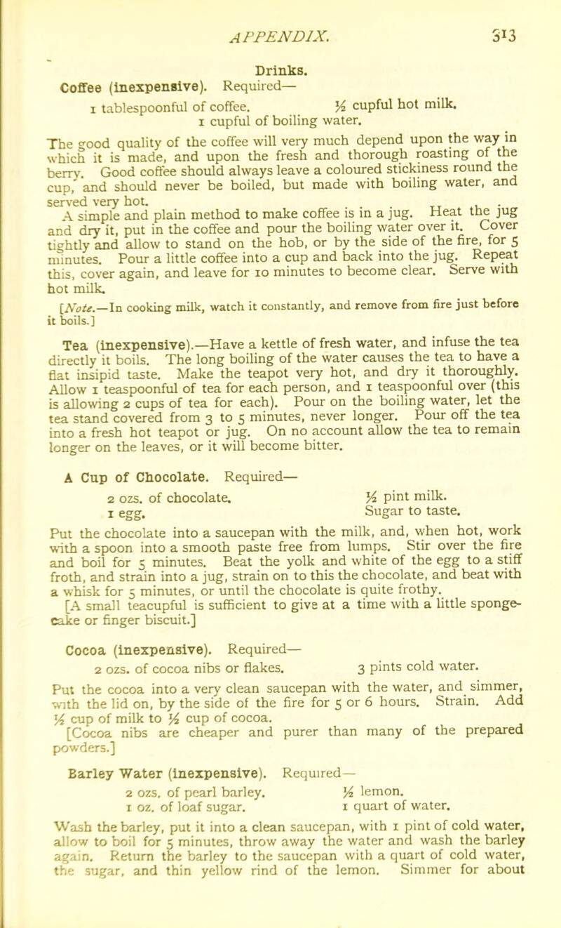 Drinks. Coffee (inexpensive). Required— 1 tablespoonful of coffee. K cupful hot milk. 1 cupful of boiling water. The °-ood quality of the coffee will very much depend upon the way in which it is made, and upon the fresh and thorough roastmg of the berry Good coffee should always leave a coloured stickmess round the cup, and should never be boiled, but made with boiling water, and served very hot. . A simple and plain method to make coffee is m a jug. Heat the jug and dry it, put in the coffee and pour the boiling water over it. Cover tightly and allow to stand on the hob, or by the side of the fire, for 5 minutes. Pour a little coffee into a cup and back into the jug. Repeat this, cover again, and leave for lo minutes to become clear. Serve with hot milk. iNoie.—\-a cooking milk, watch it constantly, and remove from fire just before it boils.] Tea (inexpensive).—Have a kettle of fresh water, and infuse the tea directly it boils. The long boiling of the water causes the tea to have a fiat insipid taste. Make the teapot very hot, and dry it thoroughly. Allow I teaspoonful of tea for each person, and i teaspoonful over (this is allowing 2 cups of tea for each). Pour on the boiling water, let the tea stand covered from 3 to 5 minutes, never longer. Pour off the tea into a fresh hot teapot or jug. On no account allow the tea to remain longer on the leaves, or it will become bitter. A Cup Of Chocolate. Required— 2 ozs. of chocolate. % pint milk. I egg. Sugar to taste. Put the chocolate into a saucepan with the milk, and, when hot, work with a spoon into a smooth paste free from lumps. Stir over the fire and boil for 5 minutes. Beat the yolk and white of the egg to a stiff froth, and strain into a jug, strain on to this the chocolate, and beat with a whisk for 5 minutes, or until the chocolate is quite frothy. [A small teacupful is sufficient to give at a time with a Uttle sponge- cake or finger biscuit.] Cocoa (inexpensive). Required— 2 ozs. of cocoa nibs or flakes. 3 pints cold water. Put the cocoa into a very clean saucepan with the water, and simmer, •a,nth the lid on, by the side of the fire for S or 6 hours. Strain. Add 54 cup of milk to }4 cup of cocoa. [Cocoa nibs are cheaper and purer than many of the prepared powders.] Barley Water (inexpensive). Required— 2 ozs. of pearl barley. K lemon. I oz. of loaf sugar. i quart of water. Wash the barley, put it into a clean saucepan, with i pint of cold water, allow to boil for 5 minutes, throw away the water and wash the barley again. Return the barley to the saucepan with a quart of cold water, the sugar, and thin yellow rind of the lemon. Simmer for about