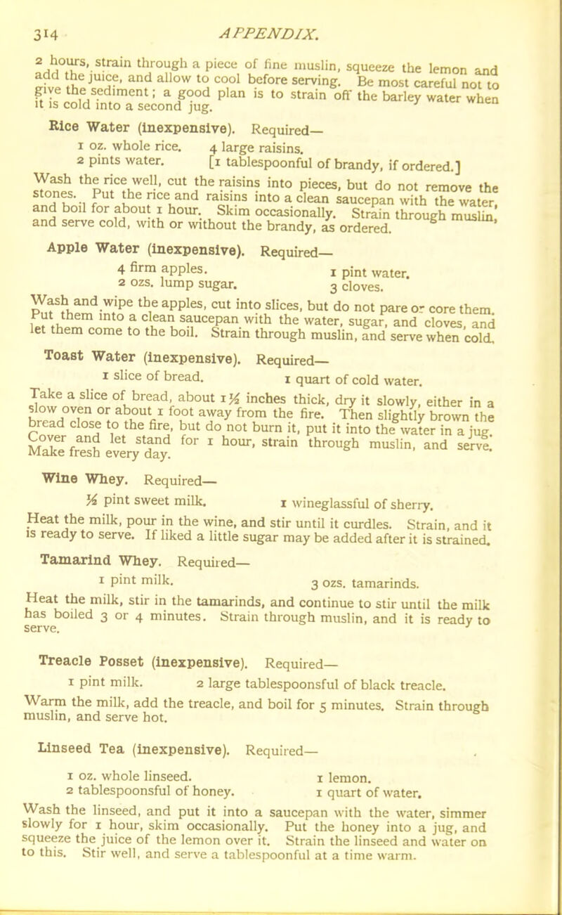 2 hours, strain through a pieci; of line muslin, squeeze the lemon and ^fvP ^^JT^' ^^^'^ ^^'e- Be most careful nofto give the sediment; a good plan is to strain oft the barley water when It IS cold into a second jug. •' Rice Water (Inexpensive). Required— 1 02. whole rice. 4 large raisins. 2 pints water. [i tablespoonful of brandy, if ordered.] St ''^^.''i'^^.^^l'' cut the raisins into pieces, but do not remove the fnH K -1 f I nee and raisins into a clean saucepan with the water, and boil for abou 1 hoiu-. Skim occasionally. Strain through mS and serve cold, with or without the brandy, L ordered. Apple Water (Inexpensive). Required— 4 firm apples. i pint water. 2 ozs. lump sugar. 3 cloves. Wash and wipe the apples, cut into slices, but do not pare or core them f clean saucepan with the water, sugar, and cloves, and let them come to the boil. Strain through muslin, and serve when cold Toast Water (Inexpensive). Required— I slice of bread. i quart of cold water. Take a slice of bread, about inches thick, dry it slowly, either in a slow oven or about i foot away from the fire. Then slightly brown the bread close to the fire, but do not burn it, put it into the^water in a jug MXfrTsS Jver/S ' '''^^ ^■'^^'^ Wine Whey. Required— % pint sweet milk. i wineglassful of sherry. Heat the milk, pour in the wine, and stir until it curdles. Strain, and it IS ready to serve. If liked a little sugar may be added after it is strained. Tamarind Whey. Required— I pint milk. 3 ozs. tamarinds. Heat the milk, stir in the Umarinds, and continue to stir imtil the milk has boiled 3 or 4 minutes. Strain through muslin, and it is ready to serve. ' Treacle Posset (Inexpensive). Required— I pint milk. 2 large tablespoonsful of black treacle. Warm the milk, add the treacle, and boil for 5 minutes. Strain through muslin, and serve hot. Linseed Tea (Inexpensive). Required— 1 oz. whole linseed. i lemon. 2 tablespoonsful of honey. 1 quart of water. Wash the linseed, and put it into a saucepan with the water, simmer slowly for i hour, skim occasionally. Put the honey into a jug, and squeeze the juice of the lemon over it. Strain the linseed and water on to this. Stir well, and serve a tablespoonful at a time warm.