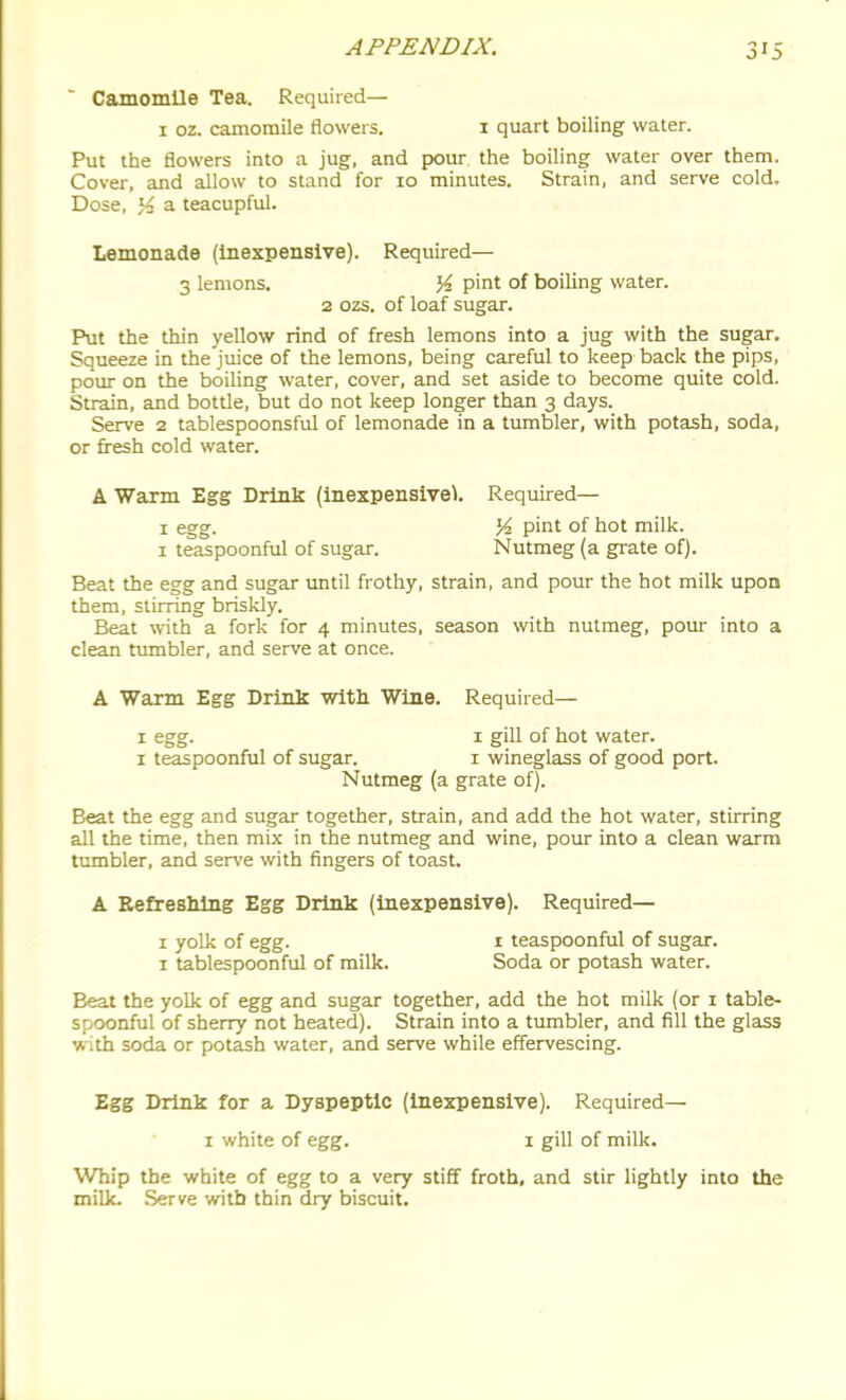Camomile Tea. Required— I oz. camomile flowers. i quart boiling water. Put the flowers into a jug, and pour the boiling water over them. Cover, and allow to stand for 10 minutes. Strain, and serve cold. Dose, % a teacupful. Lemonade (Inexpensive). Required— 3 lemons. ^i. pint of boiling water. 2 02S. of loaf sugar. Put the thin yellow rind of fresh lemons into a jug with the sugar. Squeeze in the juice of the lemons, being careful to keep back the pips, pour on the boiling water, cover, and set aside to become quite cold. Strain, and bottle, but do not keep longer than 3 days. Serve 2 tablespoonsful of lemonade in a tumbler, with potash, soda, or fresh cold water. A Warm Egg Drink (inexpensive^. Required— I egg. K pint of hot milk. I teaspoonful of sugar. Nutmeg (a grate of). Beat the egg and sugar until frothy, strain, and pour the hot milk upon them, stirring briskly. Beat with a fork for 4 minutes, season with nutmeg, pour into a clean tumbler, and serve at once. A Warm Egg Drink with Wine. Required— I egg. I gill of hot water. I teaspoonful of sugar. 1 wineglass of good port. Nutmeg (a grate of). Beat the egg and sugar together, strain, and add the hot water, stirring all the time, then mix in the nutmeg and wine, pour into a clean warm tumbler, and serve with fingers of toast. A Eefreslilng Egg Drink (inexpensive). Required— 1 yoUc of egg. i teaspoonful of sugar. 1 tablespoonful of milk. Soda or potash water. Beat the yolk of egg and sugar together, add the hot milk (or i table- spoonful of sherry not heated). Strain into a tumbler, and fill the glass with soda or potash water, and serve while effervescing. Egg Drink for a Dyspeptic (inexpensive). Required— 1 white of egg. i gill of milk. Whip the white of egg to a very stiff froth, and stir lightly into the milk. Serve with thin dry biscuit.