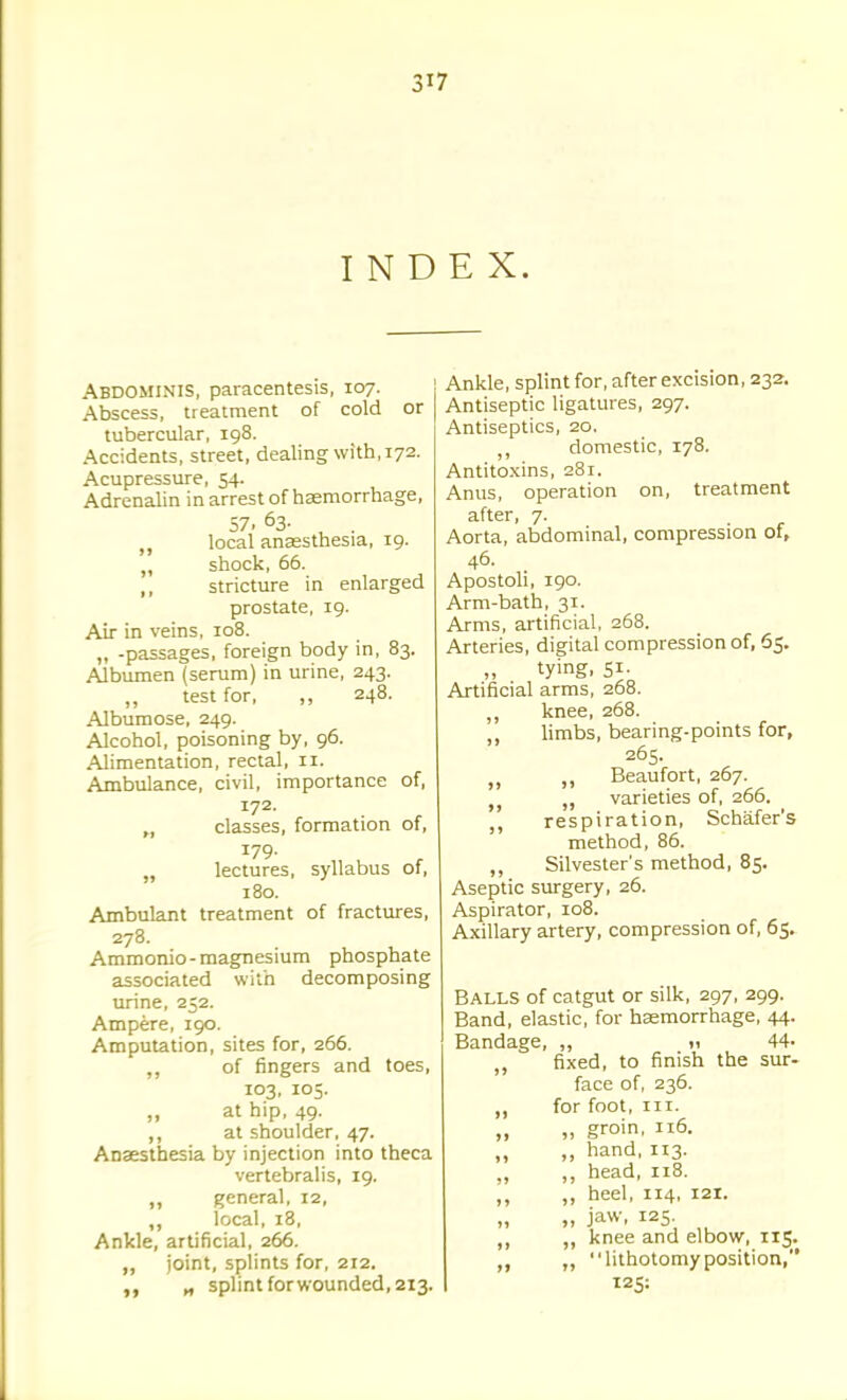 3^7 INDEX. Abdominis, paracentesis, 107. Abscess, treatment of cold or tubercular, 198. Accidents, street, dealing with, 172. Acupressure, 54. Adrenalin in arrest of hasmorrhage, 57. 63. , . „ local anaesthesia, 19. „ shock, 66. ,, stricture in enlarged prostate, 19. Air in veins, 108. „ -passages, foreign body in, 83. Albumen {serum) in urine, 243. „ test for, ,, 248. Albumose, 249. Alcohol, poisoning by, 96. Alimentation, rectal, 11. Ambulance, civil, importance of, 172. „ classes, formation of, 179. „ lectures, syllabus of, 180. Ambulant treatment of fractures, 278. Ammonio-magnesium phosphate associated with decomposing urine, 252. Ampere, 190. Amputation, sites for, 266. ,, of fingers and toes, 103, 105. „ at hip, 49. ,, at shoulder, 47. Anaesthesia by injection into theca vertebralis, 19. ,, general, 12, „ local, 18, Ankle, artificial, 266. ,, joint, splints for, 212. „ splint forwounded, 213. Ankle, splint for, after excision, 232. Antiseptic ligatures, 297. Antiseptics, 20. domestic, 178. Antitoxins, 281. Anus, operation on, treatment after, 7. Aorta, abdominal, compression of, 46. Apostoli, 190. Arm-bath, 31. Arms, artificial, 268. Arteries, digital compression of, 65, tying, 51. Artificial arms, 268. knee, 268. ,, limbs, bearing-points for, 265. ,, Beaufort, 267. ,j „ varieties of, 266. ,, respiration, Schafer's method, 86. ,, Silvester's method, 85. Aseptic surgery, 26. Aspirator, 108. Axillary artery, compression of, 65. Balls of catgut or silk, 297, 299. Band, elastic, for haemorrhage, 44. Bandage, ,, <i 44- ,, fixed, to finish the sur- face of, 236. „ for foot. III. „ „ groin, 116. „ hand, 113. ,, head, 118. „ heel, 114, 121. „ jaw, I2S „ ,, knee and elbow, 115. ,, „ lithotomyposition, 125: