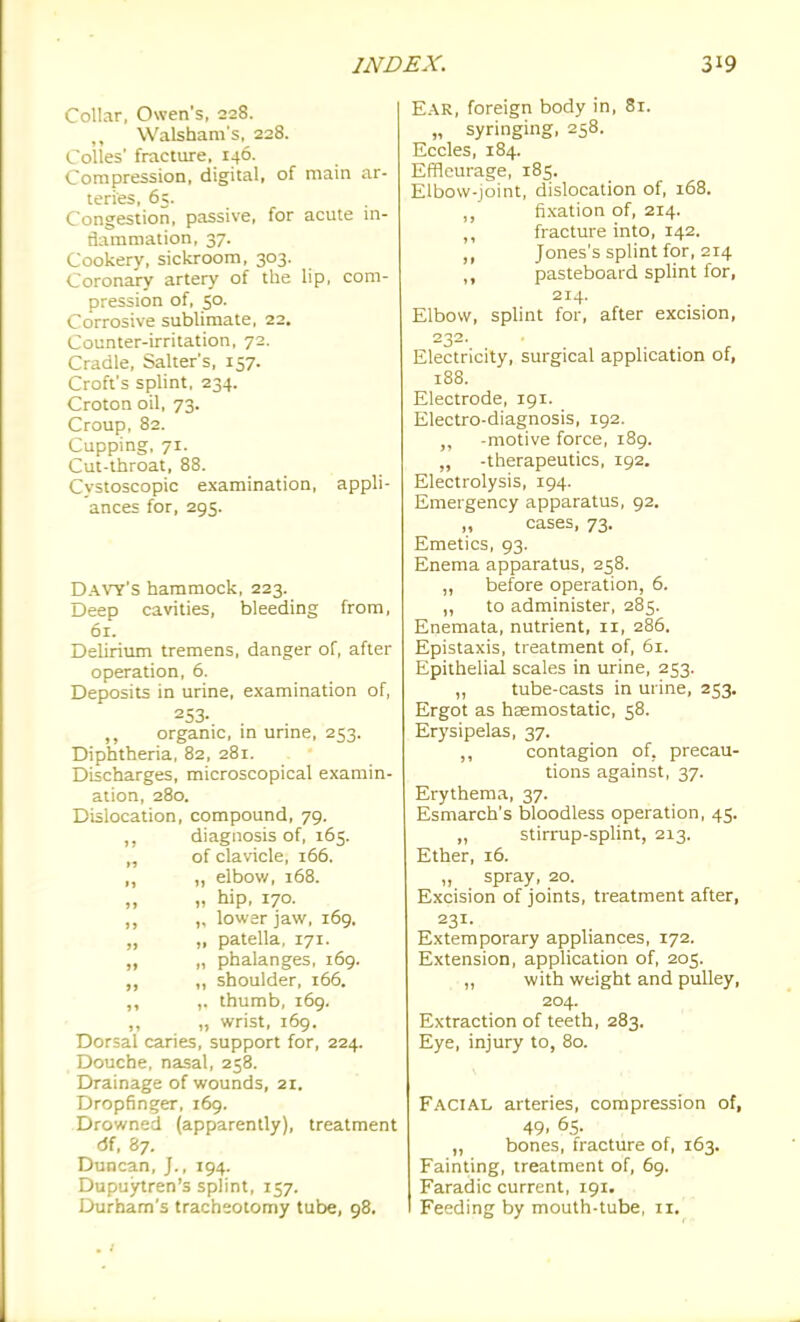 Collar, Owen's, 228. Walsham's, 228. Colles' fracture, 146. Compression, digital, of main ar- teries, 65. Congestion, passive, for acute in- flammation, 37. Cookery, sickroom, 303. Coronary artery of the lip, com- pression of, 50. Corrosive sublimate, 22. Counter-irritation, 72. Cradle, Salter's, 157. Croft's splint, 234. Croton oil, 73. Croup, 82. Cupping, 71. Cut-throat, 88. Cvstoscopic examination, appli- ances for, 295. Davy's hammock, 223. Deep cavities, bleeding from, 61. Delirium tremens, danger of, after operation, 6. Deposits in urine, examination of, 253. ,, organic, in urine, 253. Diphtheria, 82, 281. Discharges, microscopical examin- ation, 280. Dislocation, compound, 79. ,, diagnosis of, 165. „ of clavicle, 166. ,, „ elbow, 168. „ hip, 170. ,, „ lowar jaw, 169. „ „ patella, 171. „ „ phalanges, i6g. ,, „ shoulder, 166. ,, thumb, 169. ,, „ wrist, 169. Dorsal caries, support for, 224. Douche, nasal, 258. Drainage of wounds, 21. Dropfinger, 169. Drowned (apparently), treatment df, 87. Duncan, J., 194. Dupuytren's splint, 157. Durham's tracheotomy tube, 98. Ear, foreign body in, 81. „ syringing, 258. Eccles, 184. Effleurage, 185. Elbow-joint, dislocation of, 168. fixation of, 214. fracture into, 142. „ Jones's splint for, 214 ,, pasteboard splint for, 214. Elbow, splint for, after excision, 232. Electricity, surgical application of, 188. Electrode, 191. Electro-diagnosis, 192. ,, -motive force, 189. ,, -therapeutics, 192. Electrolysis, 194. Emergency apparatus, 92. „ cases, 73. Emetics, 93. Enema apparatus, 258. „ before operation, 6. „ to administer, 285. Enemata, nutrient, 11, 286. Epistaxis, treatment of, 5i. Epithelial scales in urine, 253. „ tube-casts in urine, 253. Ergot as haemostatic, 58. Erysipelas, 37. ,, contagion of, precau- tions against, 37. Erythema, 37. Esmarch's bloodless operation, 45. „ stirrup-splint, 213. Ether, 16. ,, spray, 20. Excision of joints, treatment after, 231. Extemporary appliances, 172. Extension, application of, 205. ,, with weight and pulley, 204. Extraction of teeth, 283. Eye, injury to, 80. Facial arteries, compression of, 49. 65. „ bones, fracture of, 163. Fainting, treatment of, 69. Faradic current, 191. Feeding by mouth-tube, 11.