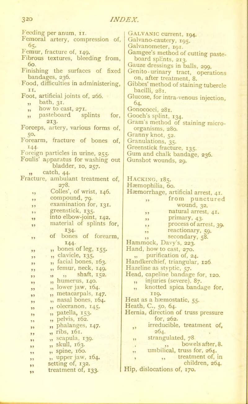 Feeding per anum, ir. Femoral artery, compression of, 65- Femur, fracture of, 149. Fibrous textures, bleeding from, 60. Finishing the surfaces of fixed bandages, 236. Food, difficulties in administering, II. Foot, artificial joints of, 266. „ bath, 31. „ how to cast, 271. „ pasteboard splints for, 213. Forceps, artery, various forms of, 5°- Forearm, fracture of bones of, 144. Foreign particles in urine, 255. Foulis' apparatus for washing out bladder, 10, 257. „ catch, 44. Fracture, ambulant treatment of, 278. ,, Colics', of wrist, 146. „ compound, 79. ,, examination for, 131. ,, greenstick, 135. „ into elbow-joint, 142. ,, material of splints for, 134- ,, of bones of forearm, 144. „ „ bones of leg, 155. „ „ clavicle, 135. „ ,, facial bones, 163. ,, ,, femur, neck, 149. „ „ „ shaft, 152. „ humerus, 140. ,, „ lower jaw, 164. „ „ metacarpals, 147. „ nasal bones, 164. „ „ olecranon, 145. „ „ patella, 153. „ „ pelvis, 162. „ „ phalanges, 147. „ ribs, 161. „ „ scapula, 139. „ „ skull, 163. ,, „ spine, 160. „ „ upper jaw, 164. setting of, 132. „ treatment of, 133. I Galvanic current, 194. Galvano-cautery, 195. Galvanometer, 191. Gamgee's method of cutting paste- board splints, 213. Gauze dressings in balls, 299. Genito-urinary tract, operations on, after treatment, 8. Gibbes' method of staining tubercle bacilli, 281. Glucose, for intra-venous injection, Gonococci, 281. Gooch's splint, 134. Gram's method of staining micro- organisms, 280. Granny knot, 52. Granulations, 35. Greenstick fracture, 135. Gum and chalk bandage, 236. Gunshot wounds, 29. Hacking, 185. Haemophilia, 60. Hagmorrhage, artificial arrest, 41. „ from punctured wound, 32. ,, natural arrest, 41. „ primary, 43. process of arrest, 39. ,, reactionary, 59. ,, secondary, 58. Hammock, Davy's, 223. Hand, how to cast, 270. „ purification of, 24. Handkerchief, triangular, 126 Hazeline as styptic, 57. Head, capeline bandage for, 120. „ injuries (severe). 87. „ knotted spica bandage for, 119. Heat as a haemostatic, 55. Heath, C, 50, 64. Hernia, direction of truss pressure for, 262. J, irreducible, treatment of, 264. „ strangulated, 78 ,, bowels after, 8. umbilical, truss for, 264. , ,, treatment of, in children, 264. Hip, dislocations of, 170.