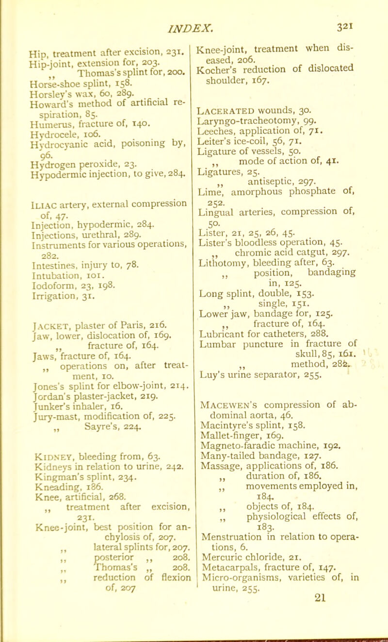 Hip, treatment after excision, 231. Hip-joint, extension for, 203. Thomas's splint for, 200, Horse-shoe splint, 158. Horslev's wax, 60, 289. Howard's method of artificial re- spiration, 85. Humerus, fracture of, 140. Hydrocele, 106. Hydrocyanic acid, poisoning by, 96. Hydrogen peroxide, 23. Hj-podermic injection, to give, 284. Iliac artery, external compression of, 47. Injection, hypodermic, 284. Injections, urethral, 289. Instruments for various operations, 282. Intestines, injury to, 78. Intubation, loi. Iodoform, 23, 198. Irrigation, 31. Jacket, plaster of Paris, 216. Jaw, lower, dislocation of, 169. „ fracture of, 164. Jaws, fracture of, 164. ,, operations on, after treat- ment, 10. Jones's splint for elbow-joint, 214. Jordan's plaster-jacket, 219. Junker's inhaler, 16. jury-mast, modification of, 225. „ Sayre's, 224. Kidney, bleeding from, 63. Kidneys in relation to urine, 242. Kingman's splint, 234. Kneading, 186. Knee, artificial, 268. treatment after excision, 231. Knee-joint, best position for an- chylosis of, 207. „ lateral splints for, 207. posterior ,, 208. ,, Thomas's ,, 208. ,, reduction of flexion of, 207 Knee-joint, treatment when dis- eased, 206. Kocher's reduction of dislocated shoulder, 167. Lacerated wounds, 30. Laryngo-tracheotomy, 99. Leeches, application of, 71. Leiter's ice-coil, 56, 71. Ligature of vessels, 50. ,, mode of action of, 41. Ligatures, 25. antiseptic, 297. Lime, amorphous phosphate of, 252. Lingual arteries, compression of, SO. Lister, 21, 25, 20, 45. Lister's bloodless operation, 45. chromic acid catgut, 297. Lithotomy, bleeding after, 63. ,, position, bandaging in, 125. Long splint, double, 153. single, 151. Lower jaw, bandage for, 125. fracture of, 164. Lubricant for catheters, 288. Lumbar puncture in fracture of skull, 85, 161. 1 method, 28^. Luy's urine separator, 255. IVIacewen's compression of ab- dominal aorta, 46. Macintyre's splint, 158. Mallet-finger, 169. Magneto-faradic machine, 192. Many-tailed bandage, 127. Massage, applications of, 186. dm-ation of, 186. movements employed in, 184. „ objects of, 184. ,, physiological effects of, 183. Menstruation in relation to opera- tions, 6. Mercuric chloride, 21. Metacarpals, fracture of, 147. ! Micro-organisms, varieties of, in ' urine, 255. 21