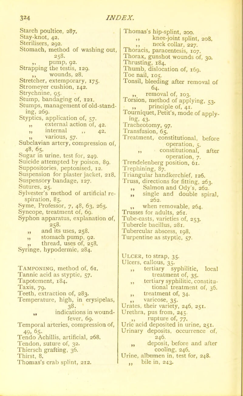 Starch poultice, 287. Stay-knot, 42. Sterilisers, 292. Stomach, method of washing out, 258. „ pump, 92. Strapping the testis, 129. ,, wounds, 28. Stretcher, extemporary, 175. Stromeyer cushion, 142. Strychnine, 95. Stump, bandaging of, 121. Stumps, management of old-stand- ing, 269. Styptics, application of, 57. „ external action of, 42. „ internal ,, 42. „ various, 57. Subclavian artery, compression of, 48, 65. Sugar in urine, test for, 249. Suicide attempted by poison, 89. Suppositories, peptonised, 12. Suspension for plaster jacket, 218. Suspensory bandage, 127. Sutures, 25. Sylvester's method of artificial re- spiration, 85. Syme, Professor, 7, 48, 63, 265. Syncope, treatment of, 69. Syphon apparatus, explanation of, 258. „ and its uses, 258. „ stomach pump, 92. „ thread, uses of, 258. Syringe, hypodermic, 284. Tamponing, method of, 61. Tannic acid as styptic, 57. Tapotement, 184. Taxis, 79. Teeth, extraction of, 283. Temperature, high, in erysipelas, 38. „ indications in wound- fever, 69. Temporal arteries, compression of, 49. 65.. Tendo Achillis, artificial, 268. Tendon, suture of, 32. Thiersch grafting, 36. Thirst, 8. Thomas's crab splint, 212. Thomas's hip-splint, 200. ,, knee-joint splint, 208. ,, neck collar, 227. Thoracis, paracentesis, 107. Thorax, gunshot wounds of, 30. Thrusting, 184. Thumb, dislocation of, 169. Toe nail, 105. Tonsil, bleeding after removal of 64. „ removal of, 103. Torsion, method of applying, 53. ,, principle of, 41. Tourniquet, Petit's, mode of apply- ing. 43- Tracheotomy, 97. Transfusion, 65. Treatment, constitutional, before operation, 5. ,, constitutional, after operation, 7. Trendelenberg position, 61. Trephining, 87. Triangular handkerchief, 126. Truss, directions for fitting, 263. ,, Salmon and Ody's, 262. „ single and double spiral, 262. ,, when removable, 264. Trusses for adults, 261. Tube-casts, varieties of, 253. Tubercle bacillus, 281, Tubercular abscess, 198. Turpentine as styptic, 57. Ulcer, to strap, 35. Ulcers, callous, 35. ,, tertiary syphilitic, local treatment of, 35. ,, tertiary syphilitic, constitu- tional treatment of, 36. ,, treatment of, 34. ,, varicose, 35. Urates, their variety, 246, 251. Urethra, pus from, 245 ,, rupture of, 77. Uric acid deposited in urine, 351. Urinary deposits, occurrence of, 246. „ deposit, before and after cooling, 246. Urine, albumen in, test for, 248. bile in, 243.