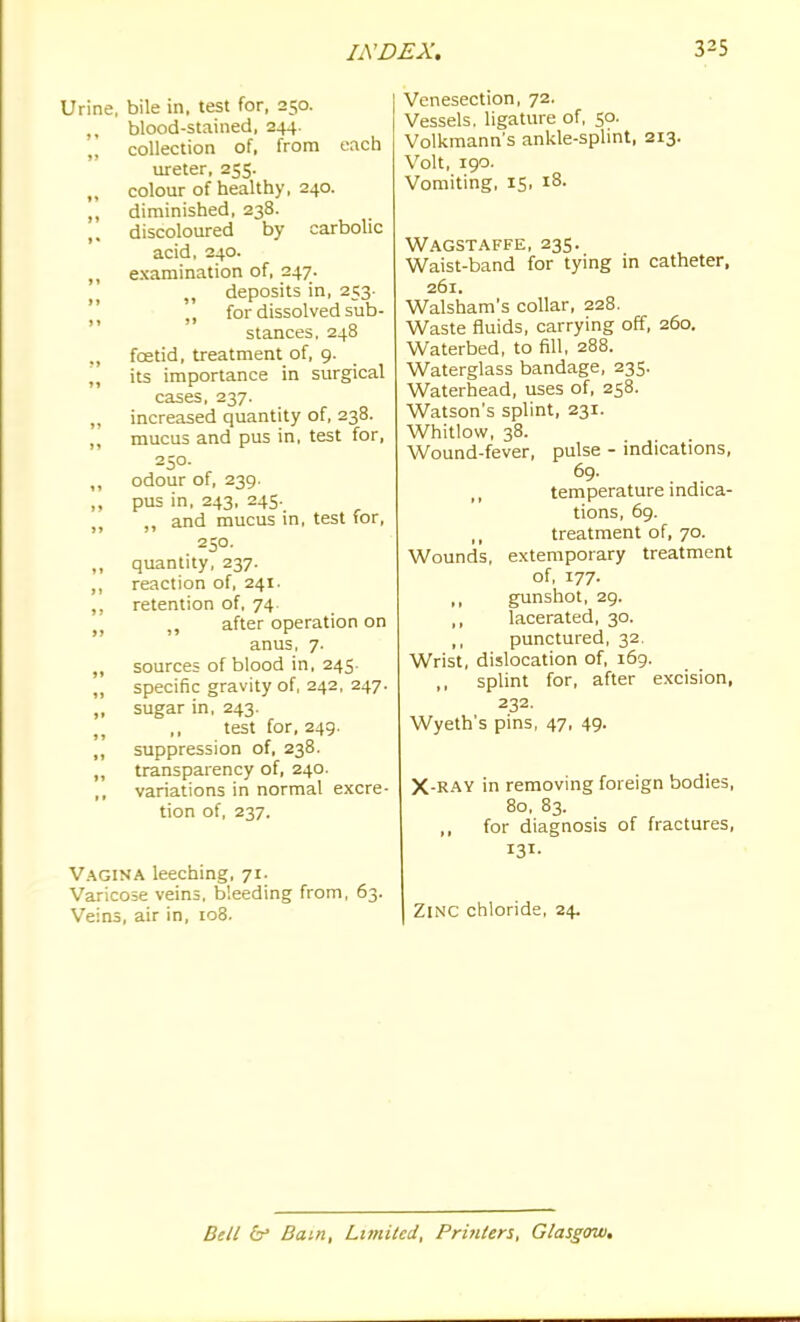 Urine, bile in, test for, 250. ,, blood-stained, 244. „ collection of, from each ureter, 255. ,, colour of healthy, 240. ,, diminished, 238. discoloured by carbolic acid, 240. ,, examination of, 247. deposits in, 253- \ for dissolved sub- stances, 248 ., foetid, treatment of, 9. „ its importance in surgical cases, 237. increased quantity of, 238. ,, mucus and pus in, test for, 250. ,, odour of, 239. ,, pus in, 243, 245. ,, and mucus in, test for, 250. ,, quantity, 237. ,, reaction of, 241. ,, retention of, 74. after operation on anus, 7. ,, sources of blood in, 245. „ specific gravity of, 242, 247. „ sugar in, 243. ,, ,, test for, 249. ,, suppression of, 238. transparency of, 240. variations in normal excre- tion of, 237. Vagina leeching, 71. Varicose veins, bleeding from, 63. Veins, air in, 108. Venesection, 72. Vessels, ligature of, 50. Volkmann's ankle-splint, 213. Volt, 190. Vomiting, 15, 18. Wagstaffe, 235. Waist-band for tying in catheter, 261. Walsham's collar, 228. Waste fluids, carrying off, 260. Waterbed, to fill, 288. Waterglass bandage, 235. Waterhead, uses of, 258. Watson's splint, 231. Whitlow, 38. Wound-fever, pulse - indications, 69- ,, temperature mdica- tions, 69. treatment of, 70. Wounds, extemporary treatment of, 177. ,, gunshot, 29. ,, lacerated, 30. ,, punctured, 32. Wrist, dislocation of, 169. ,, splint for, after excision, 232. Wyeth's pins, 47, 49- X-RAY in removing foreign bodies, 80, 83. for diagnosis of fractures, 131- Zinc chloride, 24. Bell & Bam, Limited, Printers, Glasgow.