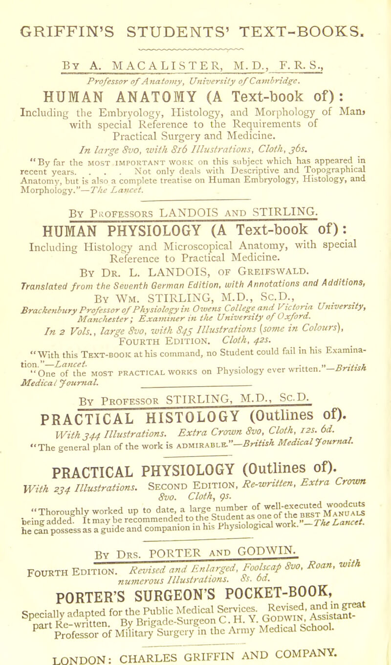 GRIFFIN'S STUDENTS' TEXT-BOOKS. By a. mac a lister, M. P., F. R. S., Professor of Anatomy, University of Cambridge. HUMAN ANATOMY (A Text-book of): Including the Embryology, Histology, and Morphology of Manj with special Reference to the Requirements of Practical Surgery and Medicine. In large 8vo, with 8i6 Illustrations, Cloth, jbs. By far the MOST important work on this subject which has appeared in recent years. . . . Not only deals with Descriptive and Topographical Anatomy, but is also a complete treatise on Human Embryology, Histology, and Morphology.—The Lancet. By Pkofessors LANDOIS and STIRLING. HUMAN PHYSIOLOGY (A Text-book of): Including Histology and Microscopical Anatomy, with special Reference to Practical Medicine. By Dr. L. LANDOIS, of Greifswald. Translated from the Seventh German Edition, with Annotations and Additions, By Wm. STIRLING, M.D., Sc.D., Brackenhury Professor of Physiology in Owens College and i^ictoria University, Mancliester; Examiner in the University of Oxford. In 2 Vols., large 8vo, with 845 Illustrations [some in Colours), Fourth Edition. Cloth, 42s. With this Text-book at his command, no Student could fail in his Examina- tion.—Lancet. . , •„ >. p„,v,vA One of the most practical works on Physiology ever written. -British. Medical Journal. By Professor STIRLING, M.D., Sc.D. PRACTICAL HISTOLOGY (Outlines of). With 344 Illustrations. Extra Crown 8vo, Cloth, 12s. 6d. The general plan of the work is Ar>ul^^BX.K.••-British Medical Jourfial PRACTICAL PHYSIOLOGY (Outlines of). With 234 Illustrations. SECOND EDITION, Re-written, Extra Crown ^ 8vo. Cloth, gs. Thoroughly worked up to date, a 1-^=5-;-^;;°^ w«ll-e« being added. It may be recommended .'he Studer^t as one ot tne he can possess as a guide and companion in his Physiological work. By Drs. porter and GODWIN. FOURTH EDITION. Revised and Enlarged, Foolscap Svo, Roan, with ?iumcrous Illustrations. Ss. bd. PORTER'S SURGEON'S POCKET-BOOK, P Professor of Military Surgery in the Arn>y Medical School. LONDON: CHAM^GRIFFIN AND COMPANY.