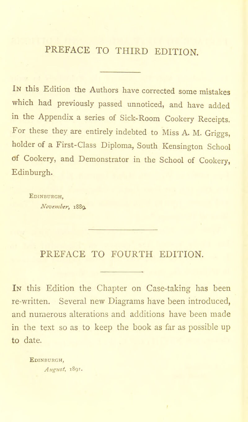 PREFACE TO THIRD EDITION. In this Edition the Authors have corrected some mistakes which had previously passed unnoticed, and have added in the Appendix a series of Sick-Room Cookery Receipts. For these they are entirely indebted to Miss A. M. Griggs, holder of a First-Class Diploma, South Kensington School of Cookery, and Demonstrator in the School of Cookery, Edinburgh. Edinburgh, November, 1889. PREFACE TO FOURTH EDITION. In this Edition the Chapter on Case-taking has been re-written. Several new Diagrams have been introduced, and numerous alterations and additions have been made in the text so as to keep the book as far as possible up to date. Edinburgh, August, i8gT.