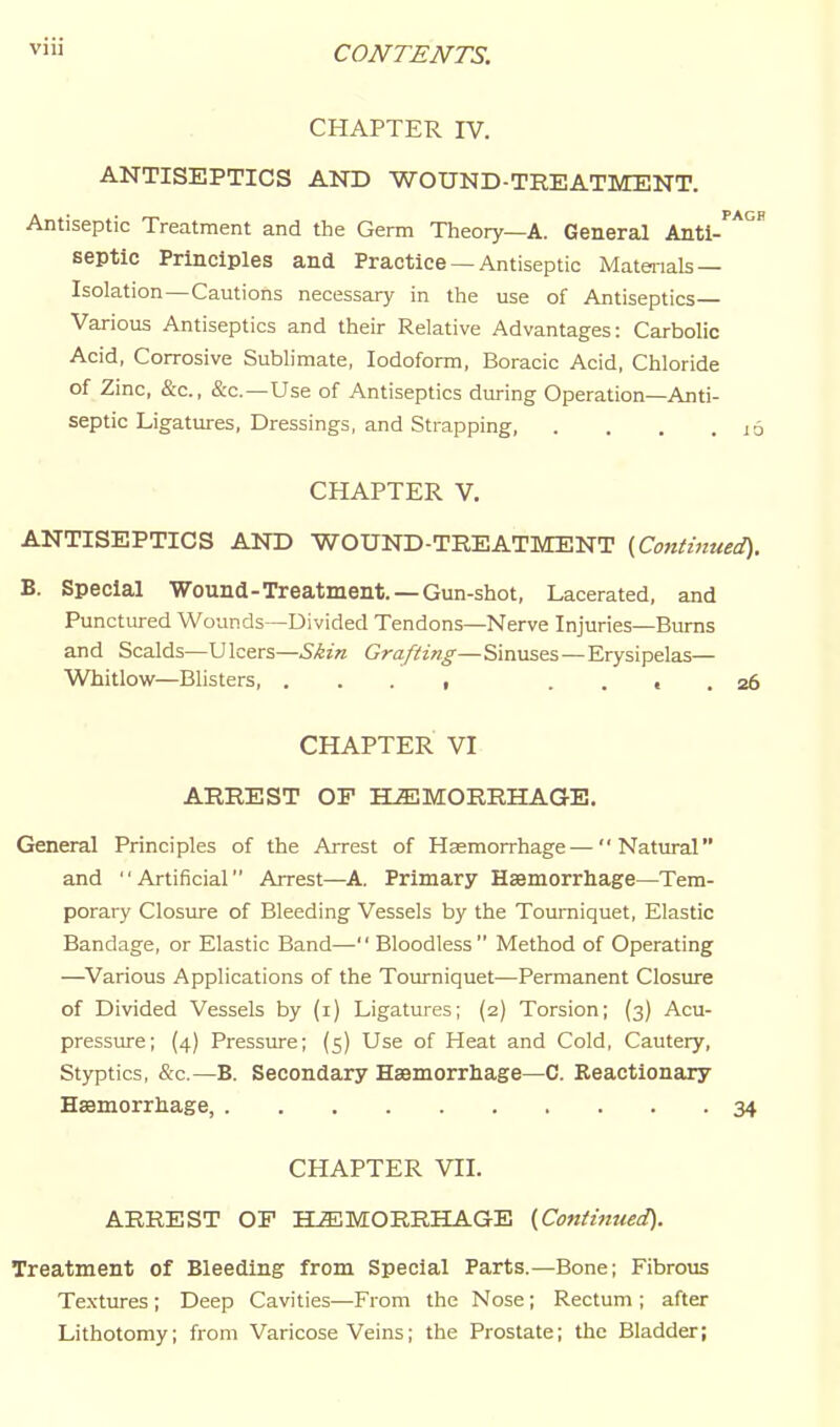 CHAPTER IV. ANTISEPTICS AND WOUND-TREATMENT. Antiseptic Treatment and the Germ Theory—A. General Anti-' septic Principles and Practice — Antiseptic Materials — Isolation—Cautions necessary in the use of Antiseptics— Various Antiseptics and their Relative Advantages: Carbolic Acid, Corrosive Sublimate, Iodoform, Boracic Acid, Chloride of Zinc, &'c., &c.—Use of Antiseptics during Operation—Anti- septic Ligatures, Dressings, and Strapping, .... CHAPTER V. ANTISEPTICS AND WOUND-TREATMENT {Continued). B. Special Wound-Treatment. —Gun-shot, Lacerated, and Punctured Wounds-—Divided Tendons—Nerve Injuries—Bums and Scalds—Ulcers—Grafting—Sinuses—Erysipelas— Whitlow—Blisters, . . . i .... 26 CHAPTER VI ARREST OF HEMORRHAGE. General Principles of the Arrest of Haemorrhage—Natural and Artificial Arrest—A. Primary Hssmorrhage—Tem- porary Closure of Bleeding Vessels by the Tourniquet, Elastic Bandage, or Elastic Band— Bloodless Method of Operating —Various Applications of the Tourniquet—Permanent Closiu-e of Divided Vessels by (i) Ligatures; (2) Torsion; (3) Acu- pressure; (4) Pressure; (5) Use of Heat and Cold, Cautery, Styptics, &c.—B. Secondary Haemorrhage—C. Reactionary Hsemorrliage, 34 CHAPTER VII. ARREST OP HEMORRHAGE {Continued). Treatment of Bleeding from Special Parts.—Bone; Fibrous Textures; Deep Cavities—From the Nose; Rectum ; after Lithotomy; from Varicose Veins; the Prostate; the Bladder;