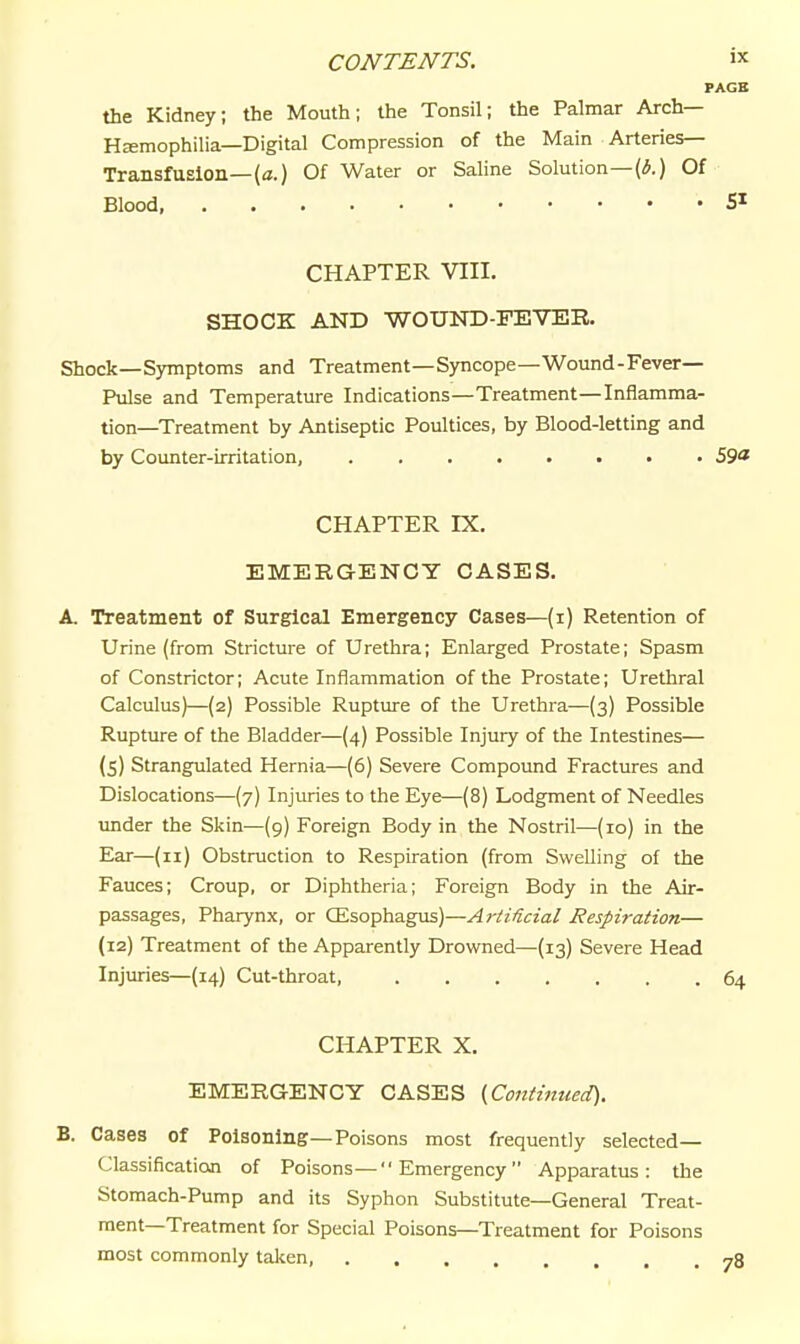 PAGE the Kidney; the Mouth; the Tonsil; the Palmar Arch— HcEmophilia—Digital Compression of the Main Arteries- Transfusion—(a.) Of Water or Saline Solution—(iJ.) Of Blood, SI CHAPTER VIII. SHOCK AND WOUND-FEVER. Shock—Symptoms and Treatment—Syncope—Wound-Fever— Pulse and Temperature Indications—Treatment—Inflamma- tion—Treatment by Antiseptic Poultices, by Blood-letting and by Counter-irritation, 59« CHAPTER IX. EMERGENCY CASES. A. Treatment of Surgical Emergency Cases—(i) Retention of Urine (from Stricture of Urethra; Enlarged Prostate; Spasm of Constrictor; Acute Inflammation of the Prostate; Urethral Calculus)—(2) Possible Ruptiu-e of the Urethra—(3) Possible Rupture of the Bladder—(4) Possible Injury of the Intestines— (5) Strangulated Hernia—(6) Severe Compound Fractures and Dislocations—(7) Injuries to the Eye—(8) Lodgment of Needles tmder the Skin—(g) Foreign Body in the Nostril—(10) in the Ear—(11) Obstruction to Respiration (from Swelling of the Fauces; Croup, or Diphtheria; Foreign Body in the Air- passages, Pharynx, or CEsophagias)—Ai-Mcial Respiration— (12) Treatment of the Apparently Drowned—(13) Severe Head Injimes—(14) Cut-throat, 64 CHAPTER X. EMERGENCY CASES {Continued). B. Cases of Poisoning—Poisons most frequently selected- Classification of Poisons—Emergency Apparatus: the Stomach-Pump and its Syphon Substitute—General Treat- ment—Treatment for Special Poisons—Treatment for Poisons most commonly talien,