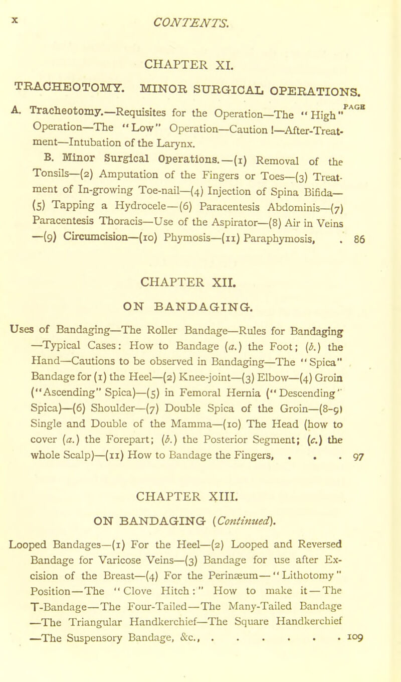 CHAPTER XL TBACHEOTOMT. MINOR SURGICAL OPERATIONS. A. Tracheotomy.—Requisites for the Operation—The •• High''''^ Operation—The Low Operation—Caution !—After-Treat- ment—Intubation of the Larynx. B. Minor Surgical Operations.—(i) Removal of the Tonsils—{2) Amputation of the Fingers or Toes—(3) Treat- ment of In-growing Toe-nail—(4) Injection of Spina Bifida— (S) Tapping a Hydrocele—(6) Paracentesis Abdominis—(7) Paracentesis Thoracis—Use of the Aspirator—(8) Air in Veins —(9) Circumcision—(10) Phymosis—(11) Paraphymosis, . 86 CHAPTER Xn. ON BANDAGING. Uses of Bandaging—The Roller Bandage—Rules for Bandaging —Typical Cases: How to Bandage [a.) the Foot; {b.) the Hand—Cautions to be observed in Bandaging—The Spica Bandage for (i) the Heel—(2) Knee-joint—(3) Elbow—(4) Groin (Ascending Spica)—(5) in Femoral Hernia (Descending Spica)—(6) Shoulder—(7) Double Spica of the Groin—(8-9) Single and Double of the Mamma—(10) The Head (how to cover [a.) the Forepart; {b.) the Posterior Segment; (f.) the whole Scalp)—(11) How to Bandage the Fingers, . . .97 CHAPTER Xin. ON BANDAGING {Continued). Looped Bandages—(i) For the Heel—(2) Looped and Reversed Bandage for Varicose Veins—(3) Bandage for use after Ex- cision of the Breast—(4) For the Perinseum—Lithotomy Position—The Clove Hitch: How to make it —The T-Bandage—The Four-Tailed—The Many-Tailed Bandage —The Triangular Handkerchief—The Square Handkerchief —^The Suspensory Bandage, &c., 109