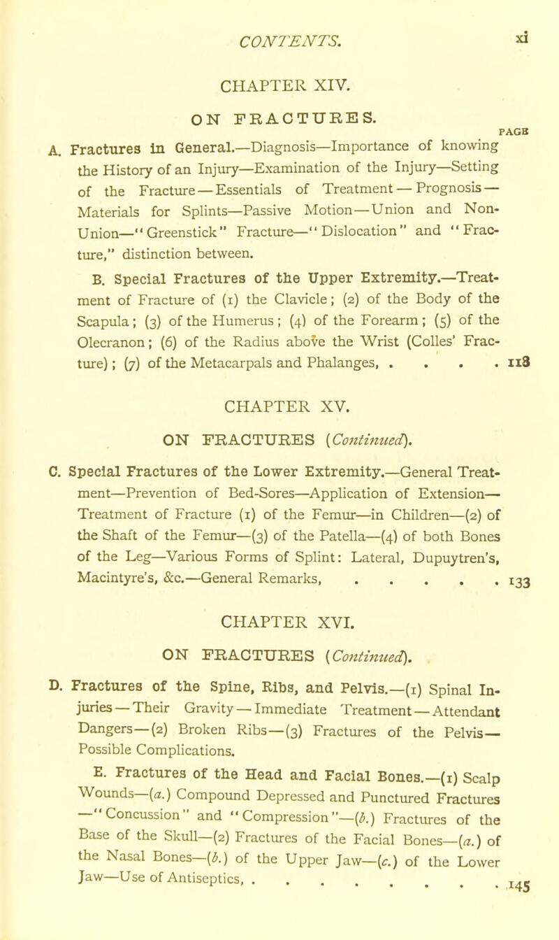 CHAPTER XIV. ON FRACTURES. FAGB A. Fractures In General.—Diagnosis—Importance of knowing the History of an Injury—Examination of the Injury—Setting of the Fracture — Essentials of Treatment—Prognosis — Materials for Splints—Passive Motion—Union and Non- Union—Greenstick Fractiu-e—Dislocation and  Frac- tiure, distinction between. B. Special Fractures of the Upper Extremity.—Treat- ment of Fracture of (i) the Clavicle; (2) of the Body of the Scapula; (3) of the Humeras ; (4) of the Forearm; (5) of the Olecranon; (6) of the Radius abo^e the Wrist (CoUes' Frac- ture) ; (7) of the Metacarpals and Phalanges n8 CHAPTER XV. ON FRACTURES (Contimied). C. Special Fractures of the Lower Extremity.—General Treat- ment—Prevention of Bed-Sores—Application of Extension— Treatment of Fracture (i) of the Femur—in Children—(2) of the Shaft of the Femur—(3) of the Patella—{4) of both Bones of the Leg—Various Forms of Splint: Lateral, Dupuytren's, Macintyre's, &c.—General Remarks, 133 CHAPTER XVI. ON FRACTURES (,Cotitimted). D. Fractures of the Spine, Ribs, and Pelvis.—(i) Spinal In- juries—Their Gravity —Immediate Treatment —Attendant Dangers—(2) Broken Ribs—(3) Fractures of the Pelvis- Possible Complications. E. Fractures of the Head and Facial Bones.—(i) Scalp Wounds—(a.) Compound Depressed and Punctured Fractures —Concussion and  Compression—(^.) Fractures of the Base of the Skull—(2) Fractures of the Facial Bones—(a.) of the Nasal Bones—(^.) of the Upper Jaw—(t.) of the Lower Jaw—Use of Antiseptics, j.-