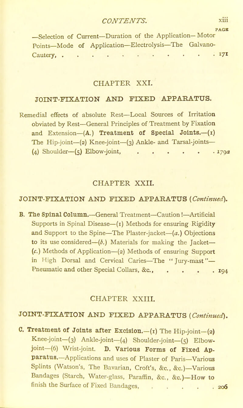 PACK —Selection of Current—Duration of the Application—Motor Points—Mode of Application—Electrolysis—The Galvano- Cautery, 171 CHAPTER XXI. JOINT-FIXATION AND FIXED APPAEATUS. Remedial effects of absolute Rest—Local Sources of Irritation obviated by Rest—General Principles of Treatment by Fixation and Extension—(A.) Treatment of Special Joints.—(i) The Hip-joint—(2) Knee-joint—(3) Ankle- and Tarsal-joints— (4) Shoulder—(5) Elbow-joint, 1793 CHAPTER XXII. JOINT-FIXATION AND FIXED APPARATUS [^Continued). B. The Spinal Column.—General Treatment—Caution!—Artificial Supports in Spinal Disease—(i) Methods for ensuring Rigidity and Support to the Spine—The Plaster-jacket—[a.) Objections to its i:se considered—{b.) Materials for making the Jacket— (c) Methods of Application—(2) Methods of ensuring Support in High Dorsal and Cervical Caries—The Jury-mast— Pneumatic and other Special Collars, &c., .... 194 CHAPTER XXIII. JOINT-FIXATION AND FIXED APPARATUS {Continued). C. Treatment of Joints after Excision.—(i) The Hip-joint—(2) Knee-joint—(3) Ankle-joint—(4) Shoulder-joint—(5) Elbow- joint—(6) Wrist-joint. D. Various Forms of Fixed Ap- paratus.—Applications and uses of Plaster of Paris—Various Splints (Watson's, The Bavarian, Croft's, &c., &c.)—Various Bandages (Starch, Water-glass, Paraffin, &c., &c.)—How to finish the Surface of Fixed Bandages 206