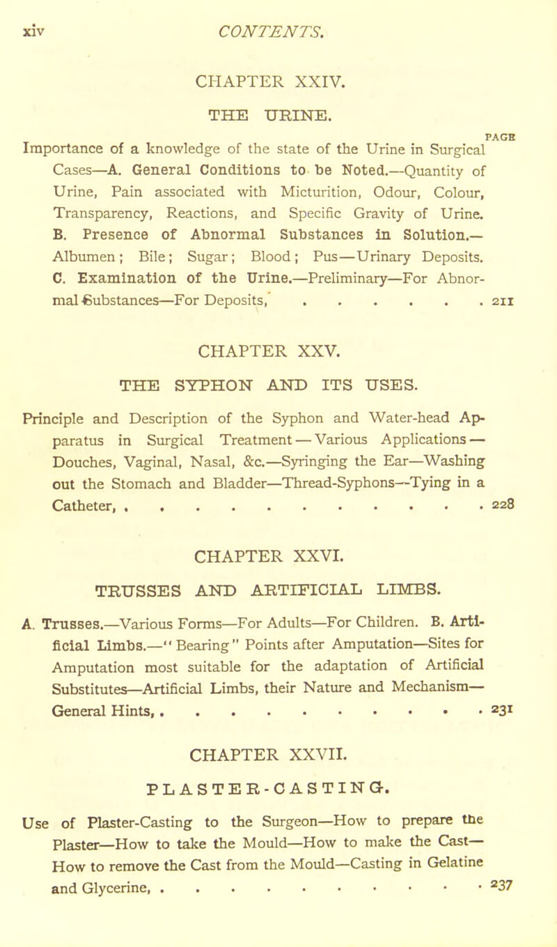 CHAPTER XXIV, THE URINE. PAGB Importance of a knowledge of the state of the Urine in Surgical Cases—A. General Conditions to be Noted.—Quantity of Urine, Pain associated with Micturition, Odour, Colour, Transparency, Reactions, and Specific Gravity of Urine. B. Presence of Abnormal Substances in Solution.— Albumen; Bile; Sugar; Blood; Pus—Urinary Deposits. C. Examination of the Urine.—Preliminary—For Abnor- mal-Substances—For Deposits, 211 CHAPTER XXV. THE SYPHON AND ITS USES. Principle and Description of the Syphon and Water-head Ap- paratus in Surgical Treatment — Various Applications — Douches, Vaginal, Nasal, &c.—Syringing the Ear—Washing out the Stomach and Bladder—Thread-Syphons—Tying in a Catheter, 228 CHAPTER XXVI. TRUSSES AND ARTIFICIAL LIMBS. A. Trusses.—Various Forms—For Adults—For Children. B. Arti- ficial Limbs.—Bearing Points after Amputation—Sites for Amputation most suitable for the adaptation of Artificial Substitutes—Artificial Limbs, their Nature and Mechanism— General Hints, 231 CHAPTER XXVII. PLASTER-CASTING. Use of Plaster-Casting to the Surgeon—How to prepare the Plaster—How to take the Mould—How to mal^e the Cast— How to remove the Cast from the Mould—Casting in Gelatine and Glycerine ^37