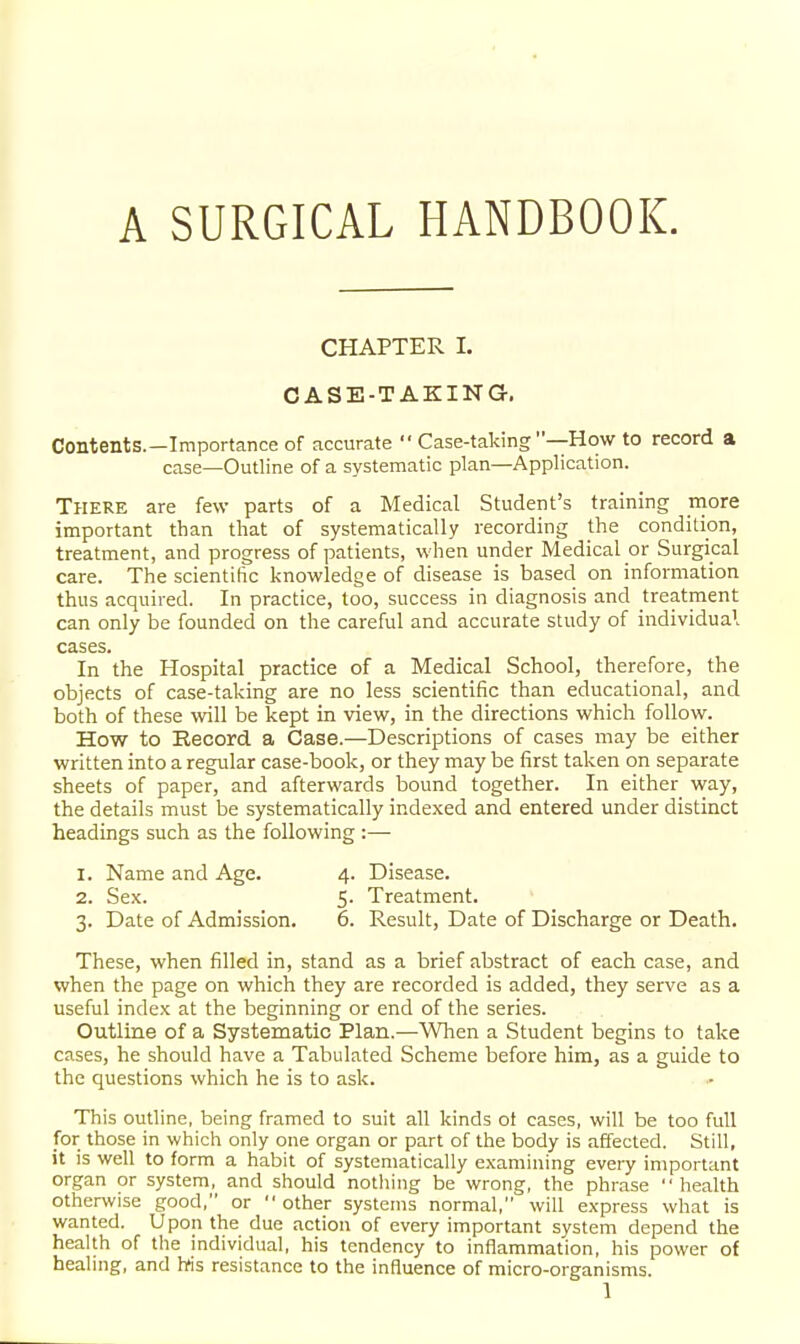 A SURGICAL HANDBOOK. CHAPTER I. CASE-TAKING-. Contents.—Importance of accurate  Case-taking —How to record a case—Outline of a systematic plan—Application. Tpiere are few parts of a Medical Student's training niore important than that of systematically recording the condition, treatment, and progress of patients, when under Medical or Surgical care. The scientific knowledge of disease is based on information thus acquired. In practice, too, success in diagnosis and treatment can only be founded on the careful and accurate study of individual cases. In the Hospital practice of a Medical School, therefore, the objects of case-taking are no less scientific than educational, and both of these will be kept in view, in the directions which follow. How to Record a Case.—Descriptions of cases may be either written into a regular case-book, or they may be first taken on separate sheets of paper, and afterwards bound together. In either way, the details must be systematically indexed and entered under distinct headings such as the following :— 1. Name and Age. 4. Disease. 2. Sex. 5. Treatment. 3. Date of Admission. 6. Result, Date of Discharge or Death. These, when filled in, stand as a brief abstract of each case, and when the page on which they are recorded is added, they serve as a useful index at the beginning or end of the series. Outline of a Systematic Plan.—Wlien a Student begins to take cases, he should have a Tabulated Scheme before him, as a guide to the questions which he is to ask. This outline, being framed to suit all kinds of cases, will be too full for those in which only one organ or part of the body is affected. Still, it is well to form a habit of systematically examining every important organ or system, and should nothing be wrong, the phrase health otherwise good, or other systems normal, will express what is wanted. Upon the due action of every important system depend the health of the individual, his tendency to inflammation, his power of healing, and Ms resistance to the influence of micro-organisms.