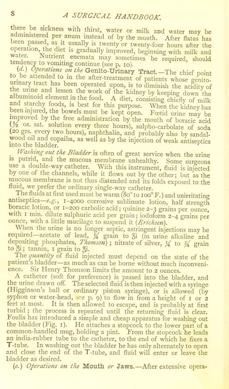 there be sickness with thirst, water or milk and water may be admmistered per anum instead of by the mouth. After flatus has been passed as it usually is twenty or twenty-four hours after the operation he diet is gradually improved, beginning with milk and water. JNutnent enemata may sometimes be required, should tendency to vomiting continue (see p. lo). (d.) Operations o« Me Genito-Urinary Tract—The chief noint to be attended to in the after-treatmenTof patLts whose^'ni o- urinary tract has been operated upon, is to diminish the acidity of the urine and lessen the work of the kidney by keeping doNSTi the albuminoid element in the food. A diet, consisting chiefly of milk and starchy foods, is best for this purpose. When the kidney has been injured, the bowels must be kept open. Fcetid urine may be improved by the free administration by the mouth of boracic acid oz. sat. solution every three hours), sulpho-carbolate of soda (20 grs. every two hours), naphthalin, and probably also by sandal- a-'tl''°P^'^''' ^^'^ the injection of weak antiseptics into the bladder. _ Washhig Old the Bladder is often of great service when the urine is putrid, and the mucous membrane unhealthy. Some surgeons use a double-way catheter. With this instrument, fluid is injected by one of the channels, while it flows out by the other; but as the mucous membrane is not thus distended and its folds exposed to the fluid, we prefer the ordinary single-way catheter. The fluids at first used must be warm (80° to 100° F.) and unirritating antiseptics—e.^., 1-4000 corrosive sublimate lotion, half strength boracic lotion, or 1-200 carbolic acid; quinine 2-3 grains per ounce, wdth I min. dilute sulphuric acid per grain; iodoform 2-4 grains per ounce, with a little mucilage to suspend it (Erichsen). When the urine is no longer septic, astringent injections may be required—acetate of lead, X grain to 5i (in urine alkaline and depositing phosphates, Thomson); nitrate of silver, X to ^ grain to gi; tannin, i grain to gi- The qtiantity of fluid injected must depend on the state of the patient's bladder—as much as can be borne without much inconveni- ence. Sir Henry Thomson limits the amount to 2 ounces. A catheter (soft for preference) is passed into the bladder, and the urine drawn off. The selected fluid is then injected with a syringe (Higginson's ball or ordinary piston syringe), or is allowed (by syphon or water-head, .^e p. 9) to flow in from a height of i or 2 feet at most. It is then allowed to escape, and is probably at first turbid ; the process is repeated until the returning fluid is clear. Foulis has introduced a simple and cheap apparatus for washing out the bladder (Fig. i). He attaches a stopcock to the lower part of a common-handled mug, holding a pint. From the stopcock he leads an india-rubber tube to the catheter, to the end of which he fi.xes a T-tube. In washing out the bladder he has only alternately to open and close the end of the T-tube, and fluid will enter or leave the bladder as desired. (e.) Operations ott the Mouth or Jaws.—After extensive opera-