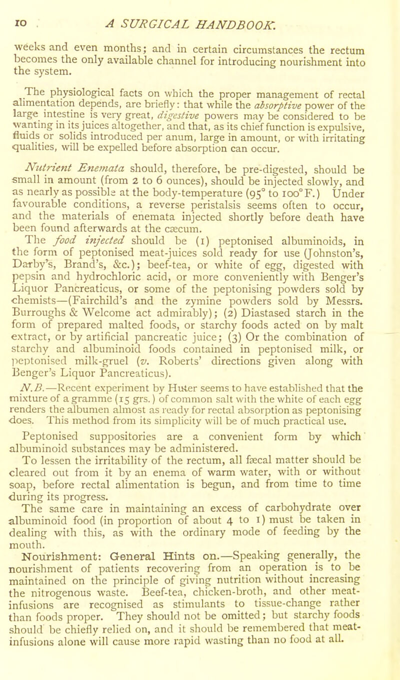 weeks and even months; and in certain circumstances the rectum becomes the only available channel for introducing nourishment into the system. The physiological facts on which the proper management of rectal ahmentation depends, are briefly: that while the absorptive power of the large intestine is very great, digestive powers may be considered to be wanting in its juices altogether, and that, as its chief function is expulsive, fluids or solids introduced per anum, large in amount, or with irritating qualities, will be expelled before absorption can occur. Nutrient Enetnata should, therefore, be pre-digested, should be small in amount (from 2 to 6 ounces), should be injected slowly, and as nearly as possible at the body-temperature (95° to 100° F.) Under favourable conditions, a reverse peristalsis seems often to occur, and the materials of enemata injected shortly before death have been found afterwards at the csecum. The food injected should be (i) peptonised albuminoids, in the form of peptonised meat-juices sold ready for use (Johnston's, Darby's, Brand's, &c.); beef-tea, or white of egg, digested with pepsin and hydrochloric acid, or more conveniently with Benger's Liquor Pancreaticus, or some of the peptonising powders sold by chemists—(Fairchild's and the zymine powders sold by Messrs. Burroughs & Welcome act admirably); (2) Diastased starch in the form of prepared malted foods, or starchy foods acted on by malt extract, or by artificial pancreatic juice; (3) Or the combination of starchy and albuminoid foods contained in peptonised milk, or jieptonised milk-gruel {v. Roberts' directions given along with Benger's Liquor Pancreaticus). N.B.—Recent experiment by Huter seems to have established that the mi.xture of a gramme (15 grs.) of common salt with the white of each egg renders the albumen almost as ready for rectal absorption as peptonising does. This method from its simplicity will be of much practical use. Peptonised suppositories are a convenient form by which albuminoid substances may be administered. To lessen the irritability of the rectum, all fffical matter should be cleared out from it by an enema of warm water, with or without soap, before rectal ahmentation is begun, and from time to time during its progress. The same care in maintaining an excess of carbohydrate over albuminoid food (in proportion of about 4 to i) must be taken in dealing with this, as with the ordinary mode of feeding by the mouth. Nourishment: General Hints on.—Speaking generally, the nourishment of patients recovering from an operation is to be maintained on the principle of giving nutrition without increasing the nitrogenous waste. Beef-tea, chicken-broth, and other meat- infusions are recognised as stimulants to tissue-change rather than foods proper. They should not be omitted ; but starchy foods should be chiefly relied on, and it should be remembered that meat- infusions alone will cause more rapid wasting than no food at all.