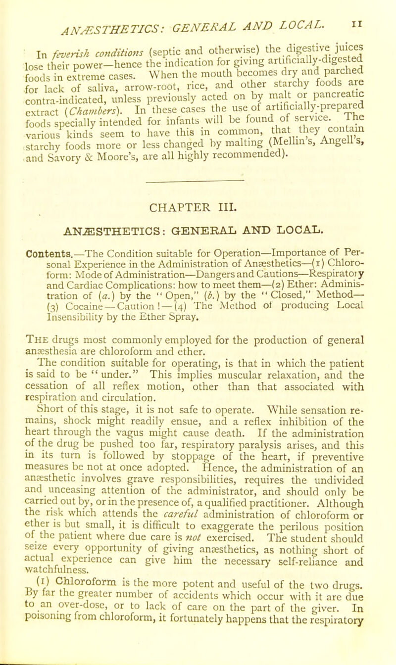 ■ In f^ensh conditions (septic and otherwise) the digestive juices lose their power-hence the indication for giving artificially-digested food in extreme cases. When the mouth becomes dry and parched ■for lack of saliva, arrow-root, rice, and other starchy foods are contra-indicated, unless previously acted on by malt or pancreatic extract V^'^'^^)- I these cases the use of artificially-prepared foods specially intended for infants will be found of service. The various kinds'^ seem to have this in common, /^f , t^ey co ain starchy foods more or less changed by malting {Melhn s, Angells, and Savory & Moore's, are all highly recommended). CHAPTER III. AN.ffi!STHETICS: GENERAL AND LOCAL. Contents.—The Condition suitable for Operation—Importance of Per- sonal Experience in the Administration of Anaesthetics-(i) Chloro- form : Mode of Administration—Dangers and Cautions—Respiratory and Cardiac Complications: how to meet them—(2) Ether: Adminis- tration of (a.) by the Open, [b.) by the Closed, Method— (3) Cocaine —Caution ! —(4) The Method oi producing Local Insensibility by the Ether Spray. The drugs most commonly employed for the production of general anaesthesia are chloroform and ether. The condition suitable for operating, is that in which the patient is said to be under. This implies muscular relaxation, and the cessation of all reflex motion, other than that associated with respiration and circulation. Short of this stage, it is not safe to operate. While sensation re- mains, shock might readily ensue, and a reflex inhibition of the heart through the vagus might cause death. If the administration of the drug be pushed too far, respiratory paralysis arises, and this in its turn is followed by stoppage of the heart, if preventive measures be not at once adopted. Hence, the administration of an anesthetic involves grave responsibilities, requires the undivided and unceasing attention of the administrator, and should only be earned out by, or in the presence of, a qualified practitioner. Although the risk which attends the careful administration of chloroform or ether IS but small, it is difficult to exaggerate the perilous position of the patient where due care is not exercised. The student should seize every opportunity of giving anesthetics, as nothing short of actual experience can give him the necessary self-rehance and watchfulness. (i) Chloroform is the more potent and useful of the two drugs. By far the greater number of accidents which occur with it are due to an over-dose, or to lack of care on the part of the giver. In poisoning from chloroform, it fortunately happens that the respiratory