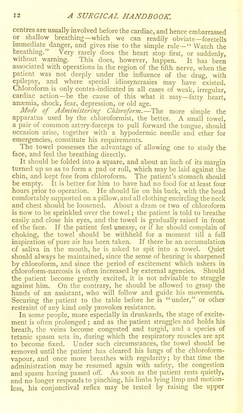 centres are usually involved before Ihe cardiac, and hence embarrassed or shallow breathing—which we can readily obviate—foretells immediate danger, and gives rise to the simple nile — Watch the breathing. Very rarely does the heart stop first, or suddenly, without warning. This does, however, happen. It has been associated with operations in the region of the fifth nerve, when the patient was not deeply under the influence of the drug, with epilepsy, and where special idiosyncrasies may have e.xisted. Chloroform is only contra-indicated in all cases of weak, irregular, cardiac action—be the cause of this what it may—fatty heart, anaemia, shock, fear, depression, or old age. Mode of Ad?>iiniste}-{ng Chloroform.—The more simple the apparatus used by the chloroformist, the better. A small towel, a pair of common artery-forceps to pull forward the tongue, should occasion arise, together with a hypodermic needle and ether for emergencies, constitute his requirements. The towel possesses the advantage of allowing one to study the face, and feel the breathing directly. It should be folded into a square, and about an inch of its margin turned up so as to form a pad or roll, which may be laid against the chin, and kept free from chloroform. The patient's stomach should be empty. It is better for him to have had no food for at least four hours prior to operation. He should lie on his back, with the head comfortably supported on a pillow, and all clothing encircling the neck and chest should be loosened. About a dram or two of chloroform is now to be sprinkled over the towel; the patient is told to breathe easily and close his eyes, and the towel is gradually raised in front of the face. If the patient feel uneasy, or if he should complain of choking, the towel should be withheld for a moment till a full inspiration of pure air has been taken. If there be an accumulation of saliva in the mouth, he is asked to spit into a towel. Quiet should always be maintained, since the sense of hearing is sharpened by chloroform, and since the period of excitement which ushers in chloroform-narcosis is often increased by external agencies. Should the patient become greatly excited, it is not advisable to struggle against him. On the contrary, he should be allowed to grasp the hands of an assistant, who will follow and guide his movements. Securing the patient to the table before he is under, or other restraint of any kind only provokes resistance. In some people, more especially in drunkards, the stage of excite- ment is often prolonged ; and as the patient struggles and holds his breath, the veins become congested and turgid, and a species of tetanic spasm sets in, during which the respiratory muscles are apt to become fixed. Under such circumstances, the towel should be removed until the patient has cleared his lungs of the chloroform- vapour, and once more breathes with regularity; by that time the administration may be resumed again with safety, the congestion and spasm having passed off. As soon as the patient rests quietly, and no longer responds to pinching, his limbs lying limp and motion- less, his conjunctival reflex may be tested by raising the upper