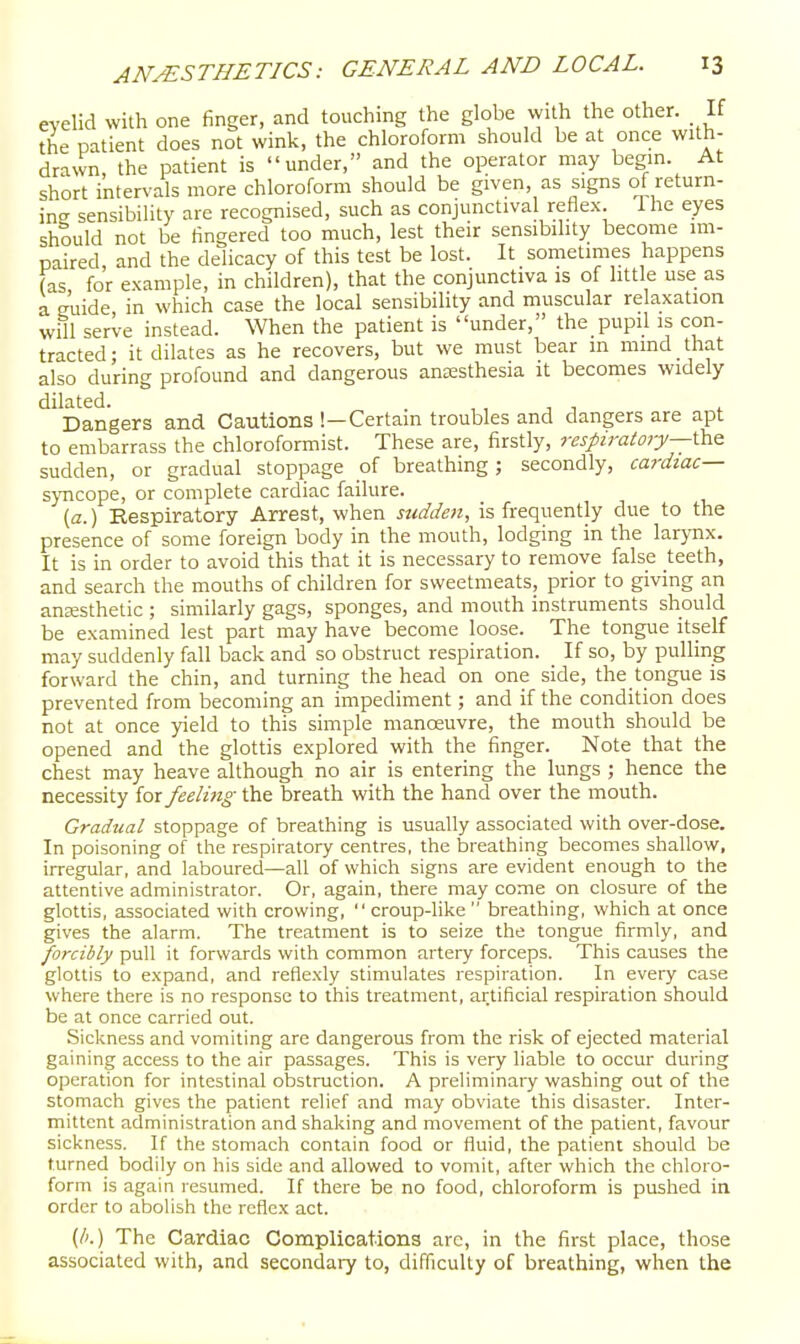 eyelid with one finger, and touching the globe with the other. If the patient does not wink, the chloroform should be at once with- drawn the patient is under, and the operator may begin. At short intervals more chloroform should be given, as signs of return- ing sensibility are recognised, such as conjunctival reflex. 1 he eyes should not be fingered too much, lest their sensibility become im- paired, and the delicacy of this test be lost. It sometimes happens (as for example, in children), that the conjunctiva is of little use as a euide, in which case the local sensibility and muscular relaxation vvm serve instead. When the patient is under, the pupil is con- tracted; it dilates as he recovers, but we must bear in mmd that also during profound and dangerous ansesthesia it becomes widely dilated. . , , , , . Dangers and Cautions !—Certain troubles and dangers are apt to embarrass the chloroformist. These are, firstly, respiratory—Va.^ sudden, or gradual stoppage of breathing; secondly, cardiac— syncope, or complete cardiac failure. {a.) Eespiratory Arrest, when sudden, is frequently due to the presence of some foreign body in the mouth, lodging in the larynx. It is in order to avoid this that it is necessary to remove false teeth, and search the mouths of children for sweetmeats, prior to giving an anajsthetic ; similarly gags, sponges, and mouth instruments should be examined lest part may have become loose. The tongue itself may suddenly fall back and so obstruct respiration. If so, by pulling forward the chin, and turning the head on one side, the tongue is prevented from becoming an impediment; and if the condition does not at once yield to this simple manoeuvre, the mouth should be opened and the glottis explored with the finger. Note that the chest may heave although no air is entering the lungs ; hence the necessity for feelmg the breath with the hand over the mouth. Gradual stoppage of breathing is usually associated with over-dose. In poisoning of the respiratory centres, the breathing becomes shallow, irregular, and laboured—all of which signs are evident enough to the attentive administrator. Or, again, there may come on closure of the glottis, associated with crowing,  croup-like  breathing, which at once gives the alarm. The treatment is to seize the tongue firmly, and forcibly pull it forwards with common artery forceps. This causes the glottis to expand, and refiexly stimulates respiration. In every case where there is no response to this treatment, artificial respiration should be at once carried out. Sickness and vomiting are dangerous from the risk of ejected material gaining access to the air passages. This is very liable to occur during operation for intestinal obstruction. A preliminary washing out of tlie stomach gives the patient relief and may obviate this disaster. Inter- mittent administration and shaking and movement of the patient, favour sickness. If the stomach contain food or fluid, the patient should be turned bodily on his side and allowed to vomit, after which the chloro- form is again resumed. If there be no food, chloroform is pushed in order to abolish the reflex act. (li.) The Cardiac Complications arc, in the first place, those associated with, and secondary to, difficulty of breathing, when the