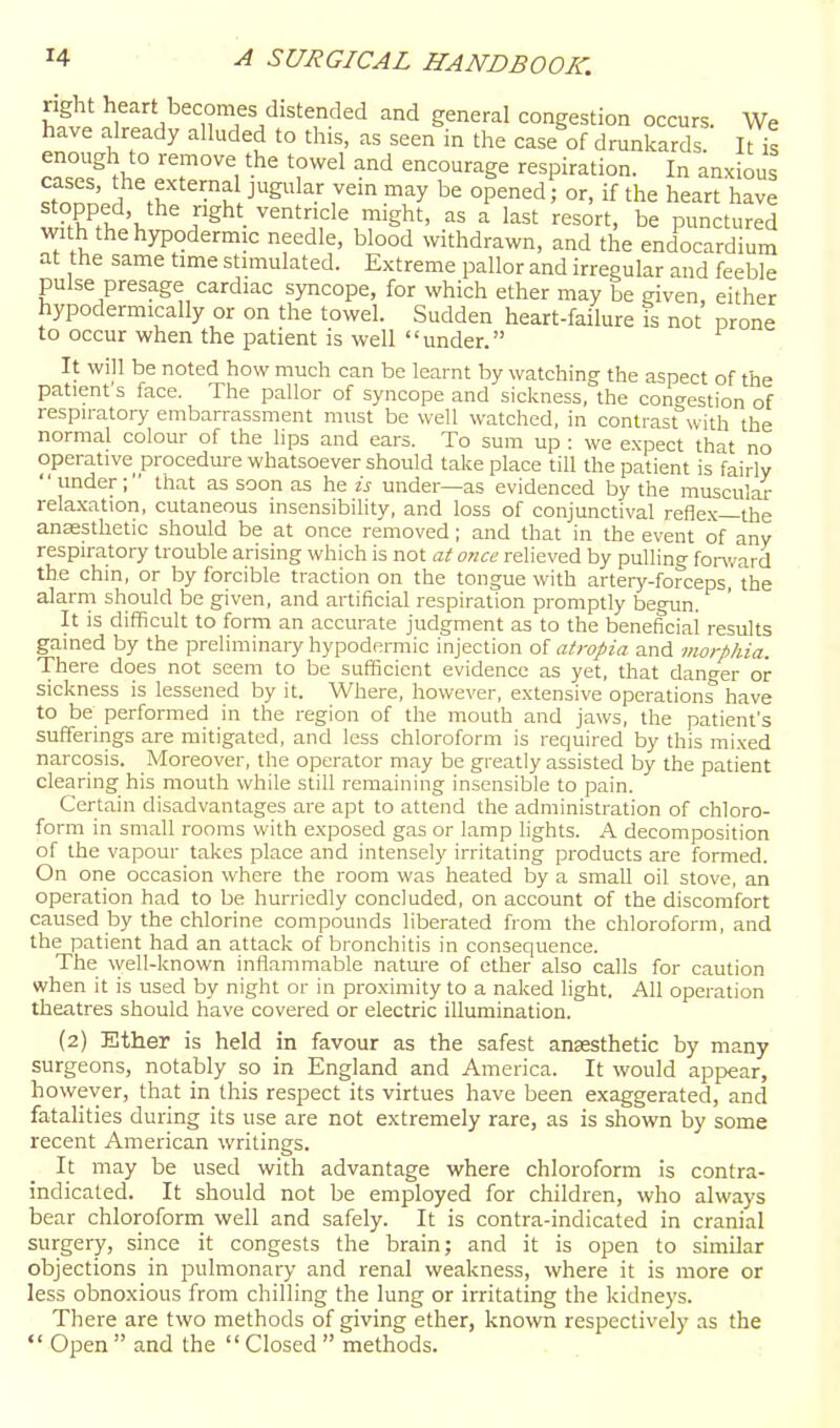 right heart becomes distended and general congestion occurs. We have already alluded to this, as seen in the case of drunkards IHs enough to remove the towel and encourage respiration. In anxious cases, 'he external jugular vein may be opened; or, if the heart have \ r^^' ^^ntncle might, as a last resort, be punctured with the hypodermic needle, blood withdrawn, and the endocardium at the same time stimulated. Extreme pallor and irregular and feeble pulse presage cardiac syncope, for which ether may be given, either hypodermically or on the towel. Sudden heart-failure is not prone to occur when the patient is well under. It will be noted how much can be learnt by watching the aspect of the patient's face. The pallor of syncope and sickness, the congestion of respiratory embarrassment must be well watched, in contrast^'with the normal colour of the lips and ears. To sum up : we expect that no operative procedure whatsoever should take place till the patient is fairly under; that as soon as hew under—as evidenced by the muscular rela-xation, cutaneous insensibility, and loss of conjunctival reflex—the anaesthetic should be at once removed ; and that in the event of any respiratory trouble arising which is not at once relieved by pulling fonvard the chm, or by forcible traction on the tongue with artery-forceps the alarm should be given, and artificial respiration promptly begun. It is difficult to form an accurate judgment as to the beneficial results gained by the preliminary hypodermic injection o{ atropia and morphia. There does not seem to be sufficient evidence as yet, that danger or sickness is lessened by it. Where, however, extensive operations have to be performed in the region of the mouth and jaws, the patient's sufferings are mitigated, and less chloroform is required by this mixed narcosis. Moreover, the operator may be greatly assisted by the patient clearing his mouth while still remaining insensible to pain. Certain disadvantages are apt to attend the administration of chloro- form in small rooms with exposed gas or lamp lights. A decomposition of the vapour takes place and intensely irritating products are formed. On one occasion where the room was heated by a small oil stove, an operation had to be hurriedly concluded, on account of the discomfort caused by the chlorine compounds liberated from the chloroform, and the patient had an attack of bronchitis in consequence. The well-known inflammable nature of ether also calls for caution when it is used by night or in proximity to a naked light. All operation theatres should have covered or electric illumination. (2) Ether is held in favour as the safest anassthetic by many surgeons, notably so in England and America. It would appear, however, that in this respect its virtues have been exaggerated, and fatahties during its use are not extremely rare, as is shown by some recent American writings. It may be used with advantage where chloroform is contra- indicated. It should not be employed for children, who always bear chloroform well and safely. It is contra-indicated in cranial surgery, since it congests the brain; and it is open to similar objections in pulmonary and renal weakness, where it is more or less obnoxious from chilling the lung or irritating the kidne)'s. There are two methods of giving ether, known respectively as the  Open  and the  Closed  methods.