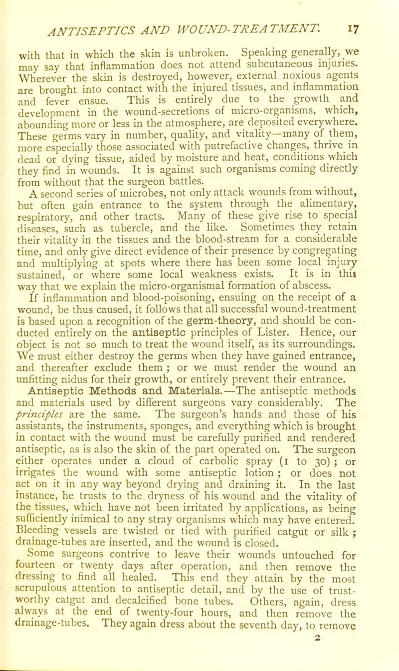 with that in which the skin is unbroken. Speaking generally, we may say that inflammation does not attend subcutaneous injuries. Wherever the skin is destroyed, however, external noxious agents are brought into contact with the injured tissues, and inflammation and fever ensue. This is entirely due_ to the growth and development in the wound-secretions of micro-organisms, which, abounding more or less in the atmosphere, are deposited everywhere. These germs vary in number, quality, and vitality—many of thein, more especially those associated with putrefactive changes, thrive_ in dead or dying tissue, aided by moisture and heat, conditions which they find in wounds. It is against such organisms coming directly from without that the surgeon battles. A second series of microbes, not only attack wounds from without, but often gain entrance to the system through the ahmentary, respiratory, and other tracts. Many of these give rise to special diseases, such as tubercle, and the like. Sometimes they retain their vitality in the tissues and the blood-stream for a considerable time, and only give direct evidence of their presence by congregating and multiplying at spots where there has been some local^ injury sustained, or where some local weakness exists. It is in this way that we explain the micro-organismal formation of abscess. If inflammation and blood-poisoning, ensuing on the receipt of a wound, be thus caused, it follows that all successful wound-treatment is based upon a recognition of the germ-theory, and should be con- ducted entirely on the antiseptic principles of Lister. Hence, our object is not so much to treat the wound itself, as its surroundings. We must either destroy the germs when they have gained entrance, and thereafter exclude them ; or we must render the wound an unfitting nidus for their growth, or entirely prevent their entrance. Antiseptic Methods and Materials.—The antiseptic methods and materials used by different surgeons vary considerably. The principles are the same. The surgeon's hands and those of his assistants, the instruments, sponges, and everything which is brought in contact with the wound must be carefully purified and rendered antiseptic, as is also the skin of the part operated on. The surgeon either operates under a cloud of carbolic spray (l to 30) ; or irrigates the wound with some antiseptic lotion ; or does not act on it in any way beyond drying and draining it. In the last instance, he trusts to the dryness of his wound and the vitality of the tissues, which have not been irritated by applications, as being sufficiently inimical to any stray organisms which may have entered. Bleeding vessels are twisted or tied with purified catgut or silk ; drainage-tubes are inserted, and the wound is closed. Some surgeons contrive to leave their wounds untouched for fourteen or twenty days after operation, and then remove the dressing to find all healed. This end they attain by the most scrupulous attention to antiseptic detail, and by the use of trust- worthy catgut and decalcified bone tubes. Others, again, dress always at the end of twenty-four hours, and then remove the drainage-tubes. They again dress about the seventh day, to remove