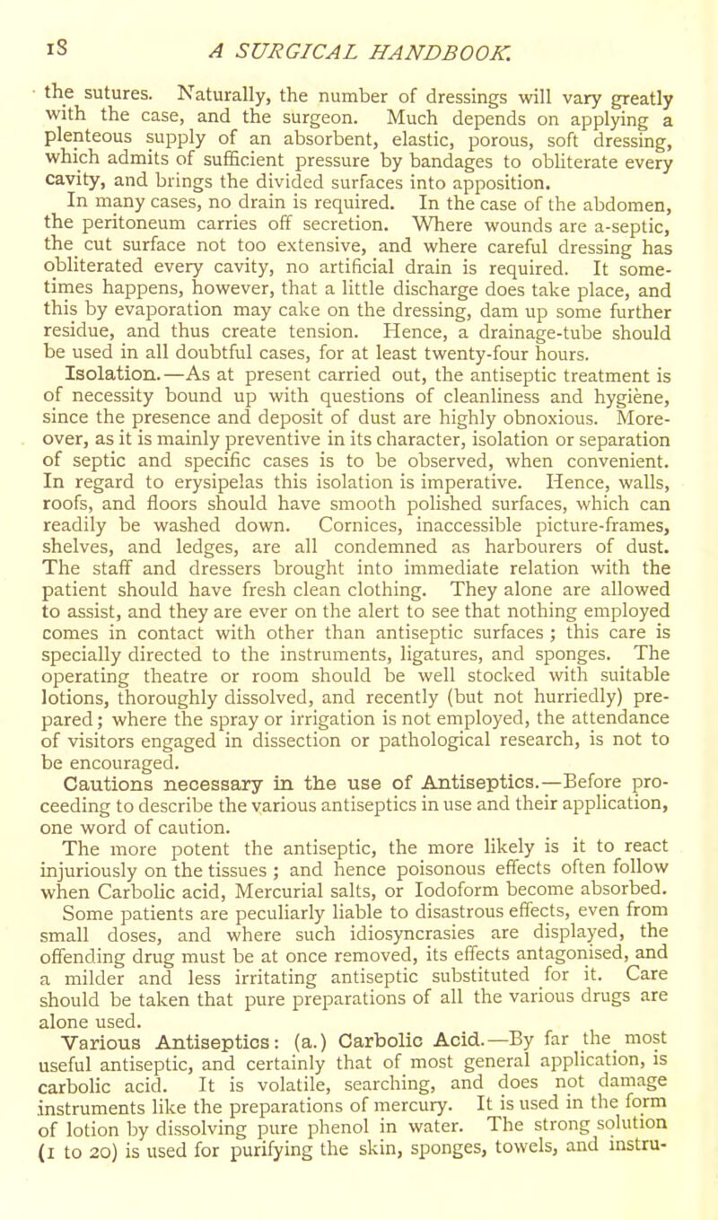 iS the sutures. Naturally, the number of dressings will vary greatly with the case, and the surgeon. Much depends on applying a plenteous supply of an absorbent, elastic, porous, soft dressing, which admits of sufficient pressure by bandages to obliterate every cavity, and brings the divided surfaces into apposition. In many cases, no drain is required. In the case of the abdomen, the peritoneum carries off secretion. Where wounds are a-septic, the_ cut surface not too extensive, and where careful dressing has obliterated every cavity, no artificial drain is required. It some- times happens, however, that a little discharge does take place, and this by evaporation may cake on the dressing, dam up some further residue, and thus create tension. Hence, a drainage-tube should be used in all doubtful cases, for at least twenty-four hours. Isolation.—As at present carried out, the antiseptic treatment is of necessity bound up with questions of cleanliness and hygiene, since the presence and deposit of dust are highly obnoxious. More- over, as it is mainly preventive in its character, isolation or separation of septic and specific cases is to be observed, when convenient. In regard to erysipelas this isolation is imperative. Hence, walls, roofs, and floors should have smooth polished surfaces, which can readily be washed down. Cornices, inaccessible picture-frames, shelves, and ledges, are all condemned as harbourers of dust. The staff and dressers brought into immediate relation with the patient should have fresh clean clothing. They alone are allowed to assist, and they are ever on the alert to see that nothing employed comes in contact with other than antiseptic surfaces ; this care is specially directed to the instruments, ligatures, and sponges. The operating theatre or room should be well stocked with suitable lotions, thoroughly dissolved, and recently (but not hurriedly) pre- pared ; where the spray or irrigation is not employed, the attendance of visitors engaged in dissection or pathological research, is not to be encouraged. Cautions necessary in the use of Antiseptics.—Before pro- ceeding to describe the various antiseptics in use and their application, one word of caution. The more potent the antiseptic, the more likely is it to react injuriously on the tissues ; and hence poisonous effects often follow when Carbolic acid, Mercurial salts, or Iodoform become absorbed. Some patients are peculiarly liable to disastrous effects, even from small doses, and where such idiosyncrasies are displayed, the offending drug must be at once removed, its effects antagonised, and a milder and less irritating antiseptic substituted for it. Care should be taken that pure preparations of all the various drugs are alone used. Various Antiseptics: (a.) Carbolic Acid.—By far the most useful antiseptic, and certainly that of most general application, is carboHc acid. It is volatile, searching, and does not damage instruments like the preparations of mercury. It is used in the form of lotion by dissolving pure phenol in water. The strong solution (i to 20) is used for purifying the skin, sponges, towels, and mstru-