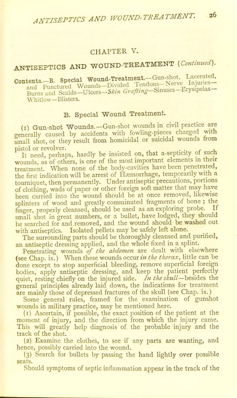 CHAPTER V. ANTISEPTICS AND WOUND-TREATMENT ^Co,itinued). Contents-B Special Wound-Treatment.-Gun-shot, Lacerated, and Punctured Wounds-Di Tendons-Nerve Injunes- ITurns^rd Ss-Ulcers^-Sto Gr<r//^».o--Smuses-Ery^ Whitlow—Blisters. B. Special Wound Treatment. (I) Gun-shot Wounds.—Gun-shot wounds in civil practice are cenerally caused by accidents with fowling-pieces charged with small shot, or they result from homicidal or suicidal wounds from pistol or revolver. • • r i. It need, perhaps, hardly be insisted on, that a-septicity of such wounds, as of others, is one of the most important elements m their treatment. When none of the body-cavities have been penetrated, the first indication will be arrest of Hemorrhage, temporarily with a tourniquet, then permanently. Under antiseptic precautions, portions of clothing, wads of paper or other foreign soft matter that may have been carried into the wound should be at once removed, likewise splinters of wood and greatly comminuted fragments of bone ; the finger, properly cleansed, should be used as an exploring probe. If small shot in great numbers, or a bullet, have lodged, they should be searched for and removed, and the wound should be washed out with antiseptics. Isolated pellets may be safely left alone. The surrounding parts should be thoroughly cleansed and purified, an antiseptic dressing applied, and the whole fixed in a splint. Penetrating wounds of the abdo77ien are dealt with _ elsewhere (see Chap. ix.) When these wounds occur in the thorax, little can be done except to stop superficial bleeding, remove superficial foreign bodies, apply antiseptic dressing, and keep the patient perfectly quiet, resting chiefly on the injured side. In the s/eu/l—besides the general principles already laid down, the indications for treatment are mainly those of depressed fractures of the skull (see Chap. ix.) Some general rules, framed for the examination of gunshot wounds in military practice, may be mentioned here. (1) Ascertain, if possible, the exact position of the patient at the moment of injury, and the direction from which the injury came. This will greatly help diagnosis of the probable injury and the track of the shot. (2) Examine the clothes, to see if any parts are wanting, and hence, possibly carried into the wound. (3) Search for bullets by passing the hand lightly over possible seats. Should symptoms of septic inflammation appear in the track of the