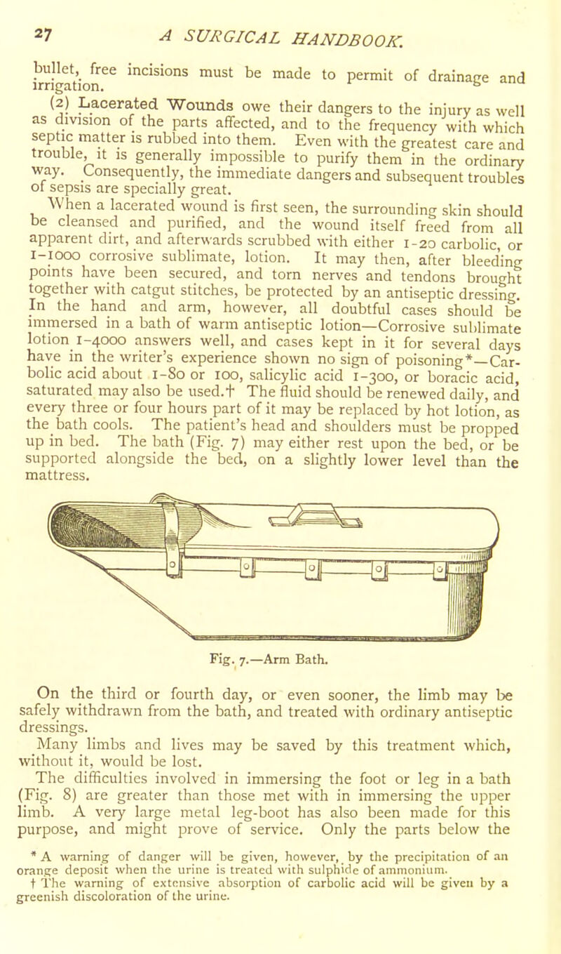 bullet, free incisions must be made to permit of drainage and irrigation. (2) Lacerated Wounds owe their dangers to the injury as well as division of the parts affected, and to the frequency with which septic matter is rubbed into them. Even with the greatest care and trouble, it is generally impossible to purify them in the ordinary way. Consequently, the immediate dangers and subsequent troubles of sepsis are specially great. When a lacerated wound is first seen, the surrounding skin should be cleansed and purified, and the wound itself freed from all apparent dirt, and afterwards scrubbed with either 1-20 carbolic, or i-iooo corrosive sublimate, lotion. It may then, after bleed'ing points have been secured, and torn nerves and tendons brought together with catgut stitches, be protected by an antiseptic dressing. In the hand and arm, however, all doubtful cases should be immersed in a bath of warm antiseptic lotion—Corrosive sublimate lotion_ 1-4000 answers well, and cases kept in it for several days have in the writer's experience shown no sign of poisoning*—Car- bolic acid about 1-80 or 100, salicylic acid 1-300, or boracic acid, saturated may also be used.t The fluid should be renewed daily, and every three or four hours part of it may be replaced by hot lotion, as the bath cools. The patient's head and shoulders must be propped up in bed. The bath (Fig. 7) may either rest upon the bed, or be supported alongside the bed, on a slightly lower level than the mattress. Fig. 7.—Arm Bath. On the third or fourth day, or even sooner, the limb may be safely withdrawn from the bath, and treated with ordinary antiseptic dressings. Many limbs and lives may be saved by this treatment which, without it, would be lost. The difficulties involved in immersing the foot or leg in a bath (Fig. 8) are greater than those met with in immersing the upper limb. A very large metal leg-boot has also been made for this purpose, and might prove of service. Only the parts below the *A warning of danger will be given, however, by the precipitation of an orange deposit when the urine is treated with sulphide of ammonium. t i'he warning of extensive absorption of carbolic acid will be given by a greenish discoloration of the urine.