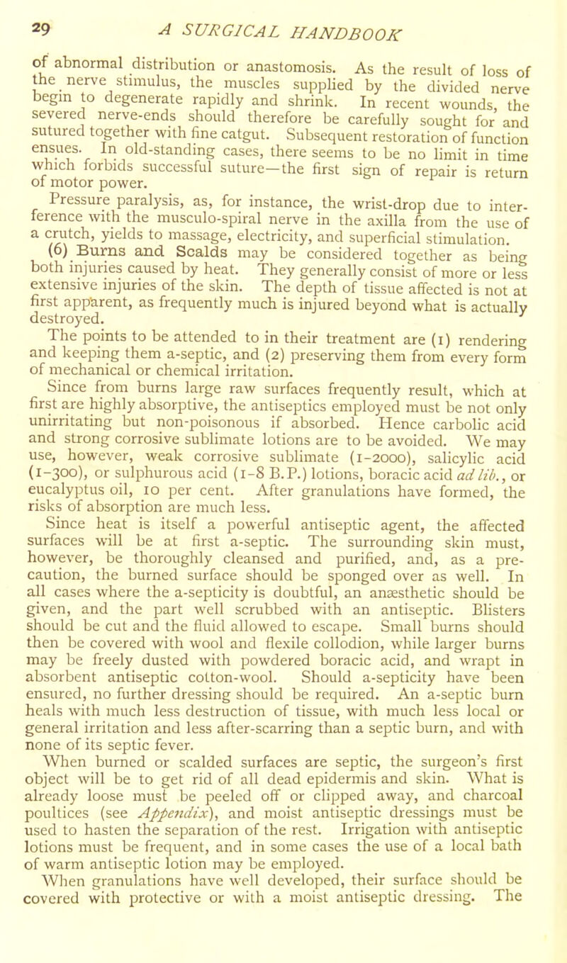 of abnormal distribution or anastomosis. As the result of loss of the nerve stimulus, the muscles supplied by the divided nerve begm to degenerate rapidly and shrink. In recent wounds, the severed nerve-ends should therefore be carefully sought for and sutured together with fine catgut. .Subsequent restoration of function ensues. In old-standing cases, there seems to be no limit in time which forbids successful suture-the first sign of repair is return of motor power. Pressure paralysis, as, for instance, the wrist-drop due to inter- ference with the musculo-spiral nerve in the axilla from the use of a crutch, yields to massage, electricity, and superficial stimulation. (6) Burns and Scalds may be considered together as being both injuries caused by heat. They generally consist of more or less extensive injuries of the skin. The depth of tissue affected is not at first apparent, as frequently much is injured beyond what is actually destroyed. The points to be attended to in their treatment are (i) rendering and keeping them a-septic, and (2) preserving them from every form of mechanical or chemical irritation. Since from burns large raw surfaces frequently result, which at first are highly absorptive, the antiseptics employed must be not only unirritating but non-poisonous if absorbed. Hence carbolic acid and strong corrosive sublimate lotions are to be avoided. We may use, however, weak corrosive sublimate (1-2000), salicylic acid (1-300), or sulphurous acid (1-8 B.P.) lotions, boracic acid ad lib., or eucalyptus oil, 10 per cent. After granulations have formed, the risks of absorption are much less. Since heat is itself a jsowerful antiseptic agent, the affected surfaces will be at first a-septic. The surrounding skin must, however, be thoroughly cleansed and purified, and, as a pre- caution, the burned surface should be sponged over as well. In all cases where the a-septicity is doubtful, an anaesthetic should be given, and the part well scrubbed with an antiseptic. Blisters should be cut and the fluid allowed to escape. Small burns should then be covered with wool and flexile collodion, while larger burns may be freely dusted with powdered boracic acid, and wrapt in absorbent antiseptic cotton-wool. Should a-septicity have been ensured, no further dressing should be required. An a-septic burn heals with much less destruction of tissue, with much less local or general irritation and less after-scarring than a septic burn, and with none of its septic fever. When burned or scalded surfaces are septic, the surgeon's first object will be to get rid of all dead epidermis and skin. What is already loose must be peeled off or clipped away, and charcoal poultices (see Appendix), and moist antiseptic dressings must be used to hasten the separation of the rest. Irrigation with antiseptic lotions must be frequent, and in some cases the use of a local bath of warm antiseptic lotion may be employed. When granulations have well developed, their surface should be covered with protective or with a moist antiseptic dressing. The