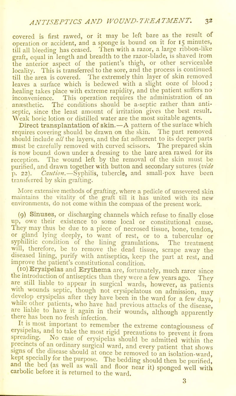covered is first rawed, or it may be left bare as the result of operation or accident, and a sponge is bound on it for 15 minutes, till all bleeding has ceased. Then with a razor, a large ribbon-like graft, equal in length and breadth to the razor-blade, is shaved Irom the anterior aspect of the patient's thigh, or other sei-viceable locality. This is transferred to the sore, and the process is continued till the area is covered. The extremely thin layer of skin removed leaves a surface which is bedewed with a slight ooze of blood; healing takes place with extreme rapidity, and the patient suffers no inconvenience. This operation requires the administration of aji antesthetic. The conditions should be a-septic rather than anti- septic, since the least amount of irritation gives the best result. Weak boric lotion or distilled water are the most suitable agents. Direct transplantation of skin.—A pattern of the surlace which requires covering should be drawn on the skin. The part removed should include all the layers, and the fat adherent to its deeper parts must be carefully removed with curved scissors. The prepared skin is now bound down under a dressing to the bare area rawed for its reception. The wound left by the removal of the skin must be purified, and drawn together with button and secondary sutures {vide p. 22). Catition.—Syphilis, tubercle, and small-po.x have been transferred by skin grafting. More extensive methods of grafting, where a pedicle of unsevered skin maintains the vitality of the graft till it has united with its new environments, do not come within the compass of the present work. (9) Sinuses, or discharging channels which refuse to finally close up, owe their existence to some local or constitutional cause. They may thus be due to a piece of necrosed tissue, bone, tendon, or gland lying deeply, to want of rest, or to a tubercular or syphilitic condition of the lining granulations. The treatment will, therefore, be to remove the dead tissue, scrape away the diseased lining, purify with antiseptics, keep the part at rest, and improve the patient's constitutional condition. (ip) Erysipelas and Erythema are, fortunately, much rarer since the introduction of antiseptics than they were a few years ago. They are still liable to appear in surgical wards, however, as patients with wounds septic, though not erysipelatous on admission, may develop erysipelas after they have been in the ward for a few days, while other patients, who have had previous attacks of the disease, are liable to have it again in their wounds, although apparently there has been no fresh infection. 11 1 It is most important to remember the extreme contagiousness of erysipelas, and to take the most rigid precautions to prevent it from spreading. No case of erysipelas should be admitted within the precincts of an ordinary surgical ward, and every patient that shows signs of the disease should at once be removed to an isolation-ward, kept special y for the purpose. The bedding should then be purified, and the bed (as well as wall and floor near it) sponged well with carbolic before it is returned to the ward. 3