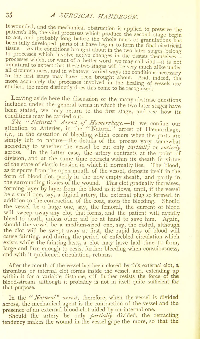 IS wounded, and the mechanical obstruction is applied to preserve the patients life, the vital processes which produce the second stage begin to act. and probably long before the whole mass of granulations has been fully developed, parts ot it have begun to form the final cicatricial tissue. As the conditions brought about in the two later stages belong to processes which involve active changes in the tissues th?mselves- processes which, for want of a better word, we may call vital—it is not unnatural to expect that these two stages will be very much alike under all circumstances, and in whatever varied ways the conditions necessary to the first stage may have been brought about. And, indeed the more accurately the processes involved in the healing of vessels are studied, the more distinctly does this come to be recognised. _ Leaving aside here the discussion of the many abstruse questions included under the general terms in which the two later stages have been_ stated, we may return to the first stage, and see how its conditions may be carried out. The ''Natural Arrest of Hemorrhage.—1{ we confine our attention to Arteries, in the Natural arrest of Haemorrhage, i.e., in the cessation of bleeding which occurs when the parts are simply left to nature—the details of the process vary somewhat according to whether the vessel be cut only partially or entirely across. In the latter case, the artery contracts at the point of division, and at the same time retracts within its sheath in virtue of the state of elastic tension in which it normally lies. The blood, as it spurts from the open mouth of the vessel, deposits itself in the form of blood-clot, partly in the now empty sheath, and partly in the surrounding tissues of the wound. This clot gradually increases, forming layer by layer from the blood as it flows, until, if the vessel be a small one, say, a digital artery, the external plug so formed, in addition to the contraction of the coat, stops the bleeding. Should the vessel be a large one, say, the femoral, the current of blood will sweep away any clot that forms, and the patient will rapidly bleed to death, unless other aid be at hand to save him. Again, should the vessel be a medium-sized one, say, the radial, although the clot will be swept away at first, the rapid loss of Ijlood will cause fainting, and during the period of enfeebled circulation which exists while the fainting lasts, a clot may have had time to form, large and firm enough to resist further bleeding when consciousness, and with it quickened circulation, returns. After the mouth of the vessel has been closed by this external clot, a thrombus or internal clot forms inside the vessel, and, extending up within it for a variable distance, still further resists the force of the blood-stream, although it probably is not in itself quite sufficient for that purpose. In the Natural arrest, therefore, when the vessel is divided across, the mechanical agent is the contraction of the vessel and the presence of an external blood-clot aided by an internal one. Should the artery be only partially divided, the retracting tendency makes the wound in the vessel gape the more, so that the