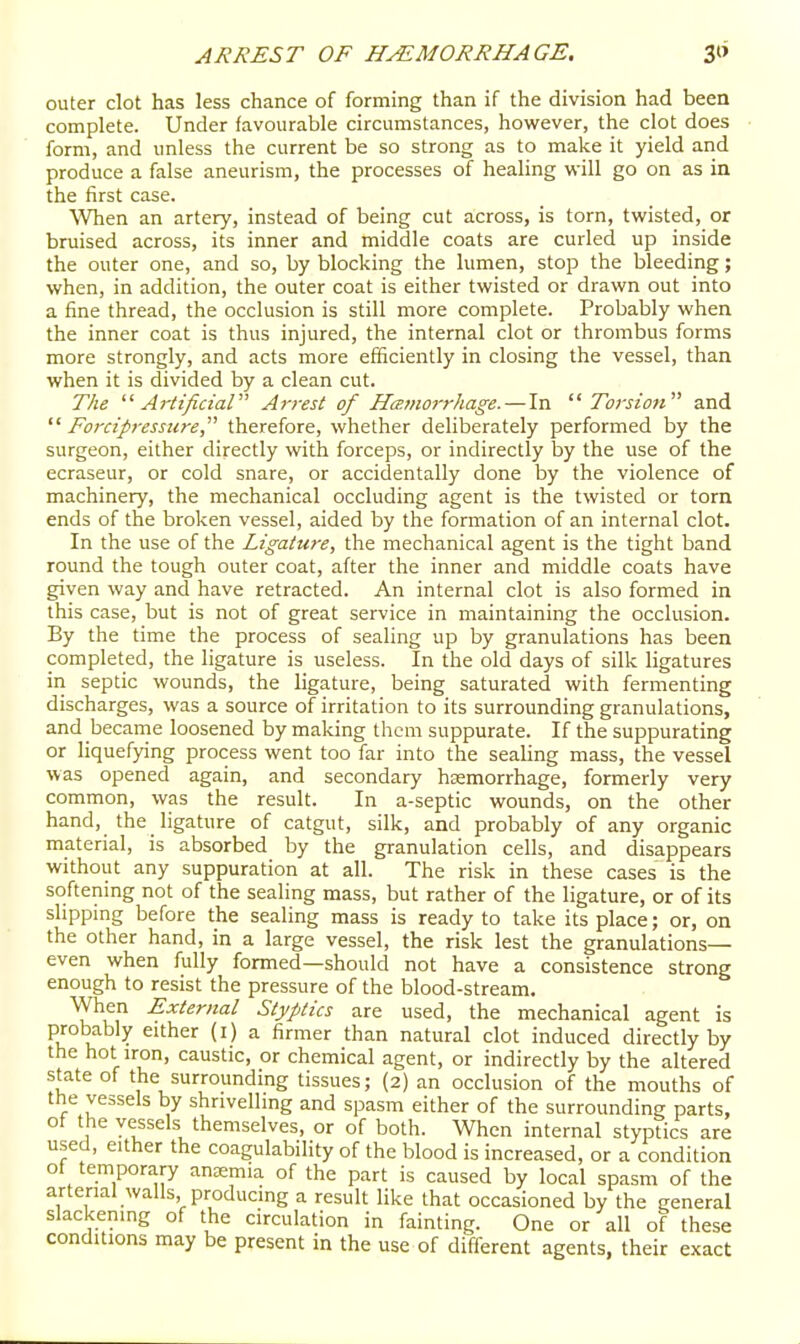outer clot has less chance of forming than if the division had been complete. Under favourable circumstances, however, the clot does form, and unless the current be so strong as to make it yield and produce a false aneurism, the processes of healing will go on as in the first case. When an artery, instead of being cut across, is torn, twisted, or bruised across, its inner and middle coats are curled up inside the outer one, and so, by blocking the lumen, stop the bleeding; when, in addition, the outer coat is either twisted or drawn out into a fine thread, the occlusion is still more complete. Probably when the inner coat is thus injured, the internal clot or thrombus forms more strongly, and acts more efficiently in closing the vessel, than when it is divided by a clean cut. The '■'■Artificial' Arrest of Hanwrhage. — In  Torsi oti and  Fordpressure, therefore, whether deliberately performed by the surgeon, either directly with forceps, or indirectly by the use of the ecraseur, or cold snare, or accidentally done by the violence of machinery, the mechanical occluding agent is the twisted or torn ends of the broken vessel, aided by the formation of an internal clot. In the use of the Ligature, the mechanical agent is the tight band round the tough outer coat, after the inner and middle coats have given way and have retracted. An internal clot is also formed in this case, but is not of great service in maintaining the occlusion. By the time the process of sealing up by granulations has been completed, the ligature is useless. In the old days of silk ligatures in septic wounds, the ligature, being saturated with fermenting discharges, was a source of irritation to its surrounding granulations, and became loosened by making them suppurate. If the suppurating or liquefying process went too far into the sealing mass, the vessel was opened again, and secondary hemorrhage, formerly very common, was the result. In a-septic wounds, on the other hand, the ligature of catgut, silk, and probably of any organic material, is absorbed by the granulation cells, and disappears without any suppuration at all. The risk in these cases is the softening not of the sealing mass, but rather of the ligature, or of its slipping before the sealing mass is ready to take its place; or, on the other hand, in a large vessel, the risk lest the granulations— even when fully formed—should not have a consistence strong enough to resist the pressure of the blood-stream. When External Styptics are used, the mechanical agent is PfOD^Dly either (i) a firmer than natural clot induced directly by the hot iron, caustic, or chemical agent, or indirectly by the altered state of the surrounding tissues; (2) an occlusion of the mouths of the vessels by shrivelling and spasm either of the surrounding parts, of the vessels themselves, or of both. When internal styptics are used, either the coagulability of the blood is increased, or a condition ot temporary ansemia of the part is caused by local spasm of the arterial walls, producing a result like that occasioned by the general slackening of the circulation in fainting. One or all of these conditions may be present in the use of different agents, their exact