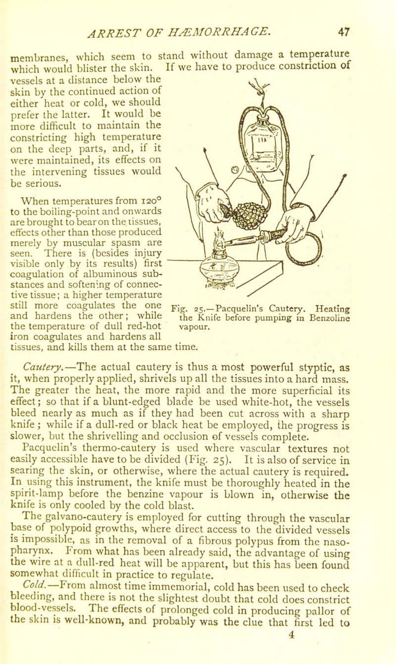 membranes, which seem to stand without damage a temperature which would blister the skin. If we have to produce constriction of vessels at a distance below the skin by the continued action of either heat or cold, we should prefer the latter. It would be more difficult to maintain the constricting high temperature on the deep parts, and, if it were maintained, its effects on the intervening tissues would be serious. When temperatures from 120° to the boiling-point and onwards are brought to bearon the tissues, effects other than those produced merely by muscular spasm are seen. There is (besides injury visible only by its results) first coagulation of albuminous sub- stances and softening of connec- tive tissue; a higher temperature still more coagulates the one ss—Pacquelin's Cautery. Heating and hardens the other; while the Knife before pumping in Benzoline the temperature of dull red-hot vapour, iron coagulates and hardens all tissues, and kills them at the same time. Cautery.—The actual cautery is thus a most powerful styptic, as it, when properly applied, shrivels up all the tissues into a hard mass. The greater the heat, the more rapid and the more superficial its effect; so that if a blunt-edged blade be used white-hot, the vessels bleed nearly as much as if they had been cut across with a sharp knife ; while if a dull-red or black heat be employed, ihe progress is slower, but the shrivelling and occlusion of vessels complete. Pacquclin's thermo-cautery is used where vascular textures not easily accessible have to be divided (Fig. 25). It is also of service in searing the skin, or otherwise, where the actual cautery is required. In vising this instrument, the knife must be thoroughly heated in the spirit-lamp before the benzine vapour is blown in, otherwise the knife is only cooled by the cold blast. The galvano-cautery is employed for cutting through the vascular base of polypoid growths, where direct access to the divided vessels is impossible, as in the removal of a fibrous polypus from the naso- pharynx. From what has been already said, the advantage of using the wire at a dull-red heat will be apparent, but this has been found somewhat difficult in practice to regulate. Cold.—From almost time immemorial, cold has been used to check bleeding, and there is not the slightest doubt that cold does constrict blood-vessels. The effects of prolonged cold in producing pallor of the skin is well-known, and probably was the clue that first led to 4