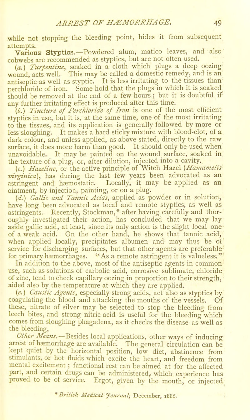 while not stopping the bleeding point, hides it from subsequent attempts. Vaxious Styptics.—Powdered alum, matico leaves, and also cobwebs are recommended as styptics, but are not often used. {a.) Turpentine, soalced in a cloth which plugs a deep oozing wound, acts well. This may be called a domestic remedy, and is an antiseptic as well as styptic. It is less irritating to the tissues than perchloride of iron. Some hold that the pkigs in which it is soaked should be removed at the end of a few hours; but it is doubtful if any further irritating effect is produced after this time. (b.) Tincture of Perchloride of Iron is one of the most efficient styptics in use, but it is, at the same time, one of the most irritating to the tissues, and its apphcation is generally followed by more or less sloughing. It makes a hard sticky mixture with blood-clot, of a dark colour, and unless applied, as above stated, directly to the raw surface, it does more harm than good. It should only be used when unavoidable. It may be painted on the wound surface, soaked in the texture of a plug, or, after dilution, injected into a cavity. (c) Hazeline, or the active principle of Witch Hazel (Ha/iiajnelis virginica), has during the last few years been advocated as an astringent and hasmostatic. Locally, it may be applied as an ointment, by injection, painting, or on a plug. {d.) Gallic and Tatittic Acids, applied as powder or in solution, have long been advocated as local and remote styptics, as well as astringents. Recently, Stockman,* after having carefully and thor- oughly investigated their action, has concluded that we may lay aside gallic acid, at least, since its only action is the slight local one of a weak acid. On the other hand, he shows that tannic acid, when applied locally, precipitates albumen and may thus be oi service for discharging surfaces, but that other agents are preferable for primary hffimorrhages. As a remote astringent it is valueless. In addition to the above, most of the antiseptic agents in common use, such as solutions of carbolic acid, corrosive sublimate, chloride of zinc, tend to check capillary oozing in proportion to their strength, aided also by the temperature at which they are applied. (e.) Caustic Agents, especially strong acids, act also as styptics by coagulating the blood and attacking the mouths of the vessels. Of these, nitrate of silver may be selected to stop the bleeding from leech bites, and strong nitric acid is useful for the bleeding which comes from sloughing phagadena, as it checks the disease as well as the bleeding. Other j^/eaMj.—Besides local applications, other ways of inducing arrest of hcemorrhage are available. The general circulation can be kept quiet by the horizontal position, low diet, abstinence from stimulants, or hot fluids which excite the heart, and freedom from mental excitement ; functional rest can be aimed at for the affected part, and certain drugs can be administered, which experience has proved to be of service. Ergot, given by the mouth, or injected * British Medical yoitrnal, December, 1886.