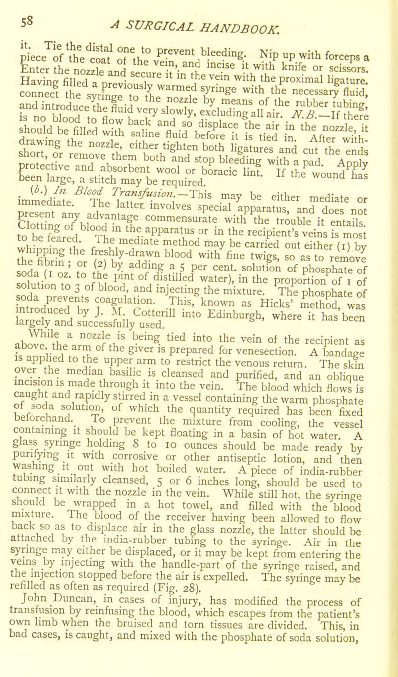 pkce^iVthetS o^tJ P^^^-' bleeding. Nip up with forceps a Enter the nn.^f» a ^ ^.> ^nd incise it with knife or scissors Sn^filled a v 'T' ^1^ the proximal liga url* coS tL sXe to .h'^'^f 7ee with the necessarf fluid st t- ?e;r lie- - -^ds protective and absorbent wool or boracic linf. If the w^undT^ been large, a stitch may be required immedSe^'Tt^^'^''^^^^ ■'^^^ mediate or pTeTent inv nd^^n ' '^^^^ 'P''^'^' apparatus, and does not present any advantage commensurate with the trouble it entails to beTe^nrfd ^h^''^^^ in the recipient's veins is r^os to pe leared. I he mediate method may be carried out pithpr rhee-t%u^^-'Tr'^^°°^ with^finVtwg ^oVs'^ri^^ov^ .oL f T ' . '''^^■'S a 5 per cent, solution of phosphate of ofution to '°nS? water), in the proportion^of i o so ution to 3 of blood and injecting the mixture. The phosphate of soda prevents coagulation. This, known as Hicks' method w^s ntroduced by J. M. Cotterill into Edinburgh, where it has blen largely and successfully used. c c u nas oeen abS'll/ nozzle is being tied into the vein of the recipient as fs nnniiS . °^ S'^ P'^'^P^^ venesection. A bandage is applied to the upper arm to restrict the venous return. The skin pver_ the median basilic is cleansed and purified, and an obhque incision IS made through it into the vein. The blood which flows is caught and rapidly stirred in a vessel containing the warm phosphate of soda solution, of which the quantity required has been fixed belorehand._ To prevent the mixture from cooHng, the vessel containing it should be kept floating in a basin of hot water. A glass syringe holding 8 to lo ounces should be made ready by purilymg It with corrosive or other antiseptic lotion, and then washing It out with hot boiled water. Apiece of india-rubber tubing similarly cleansed, S or 6 inches long, should be used to connect It with the nozzle in the vein. While still hot, the syringe should be wrapped in a hot towel, and filled with the blood mixture. The blood of the receiver having been allowed to flow back so as to displace air in the glass nozzle, the latter should be attached by the india-rubber tubing to the syringe. Air in the syringe may either be displaced, or it may be kept from entering the veins by injecting with the handle-part of the syringe raised, and the injection stopped before the air is expelled. The syringe may be refilled as often as required (Fig. 28). John Duncan, in cases of injury, has modified the process of transfusion by remfusing the blood, which escapes from the patient's own hmb when the bruised and lorn tissues are divided. This, in bad cases, is caught, and mixed with the phosphate of soda solution,