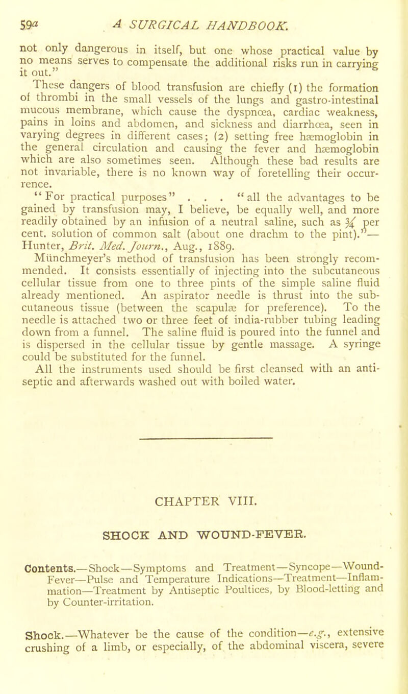 not only dangerous in itself, but one whose practical value by no means serves to compensate the additional risks run in carrying These dangers of blood transfusion are chiefly (i) the formation of thrombi in the small vessels of the lungs and gastro-intestinal mucous membrane, which cause the dyspnoea, cardiac weakness, pains in loins and abdomen, and sickness and diarrhoea, seen in varying degrees in difterent cases; (2) setting free hsemoglobin in the general circulation and causing the fever and haemoglobin which are also sometimes seen. Although these bad results are not invariable, there is no known way of foretelling their occur- rence. For practical purposes . . . all the advantages to be gained by transfusion may, I believe, be equally well, and more readily obtained by an infusion of a neutral saline, such as 3^ per cent, solution of common salt (about one drachm to the pint).— Hunter, B?-it. JMed. Journ., Aug., 1889. Mtinchmeyer's method of translusion has been strongly recom- mended. It consists essentially of injecting into the subcutaneous cellular tissue from one to three pints of the simple saline fluid already mentioned. An aspirator needle is thrust into the sub- cutaneous tissue (between the scapula: for preference). To the needle is attached two or three feet of india-rubber tubing leading down from a funnel. The saline fluid is poured into the funnel and is dispersed in the cellular tissue by gentle massage. A syringe could be substituted for the funnel. All the instruments used should be first cleansed with an anti- septic and afterwards washed out with boiled water. CHAPTER Vni. SHOCK AND WOUND-FEVER. Contents.—Shock—Symptoms and Treatment—Syncope—Wound- Fever—Pulse and Temperature Indications—Treatment—Inflam- mation—Treatment by Antiseptic Poultices, by Blood-letting and by Counter-irritation. Shock.—Whatever be the cause of the condition—f.^>-., extensive crushing of a limb, or especially, of the abdominal viscera, severe