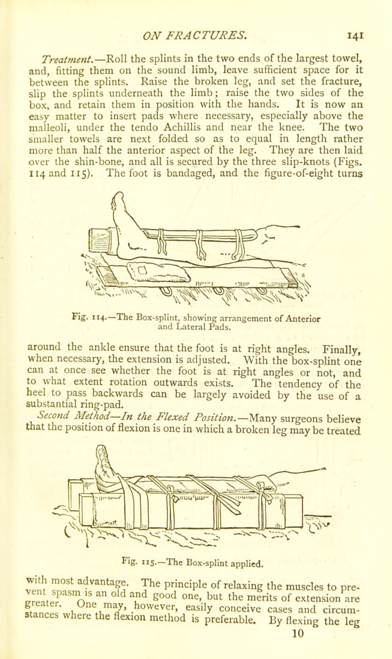 Treatment.—Roll the splints in the two ends of the largest towel, and, fitting them on the sound limb, leave sufficient space for it between the splints. Raise the broken leg, and set the fracture, slip the splints underneath the limb; raise the two sides of the box, and retain them in position with the hands. It is now an easy matter to insert pads where necessary, especially above the malleoli, under the tendo Achillis and near the knee. The two smaller towels are next folded so as to equal in length rather more than half the anterior aspect of the leg. They are then laid over the shin-bone, and all is secured by the three slip-knots (Figs. 114 and 115). The foot is bandaged, and the figure-of-eight turns  '^ ni'i ivnI ;(,r,;'''111 i^^^K Fig. 114.—The Box-splint, showing arrangement of Anterior and Lateral Pads. around the ankle ensure that the foot is at right angles. Finally, when necessary, the extension is adjusted. With the box-splint one can at once see whether the foot is at right angles or not, and to what extent rotation outwards exists. The tendency of the heel to pass backwards can be largely avoided by the use of a substantial ring-pad. Second Method—In the Flexed Position.—Ma.ny surgeons believe that the position of flexion is one in which a broken leg may be treated -The Box-splint applied. ^eS f^- T^' P';''='P^^ °f ^^^^''!°g the muscles to pre- ^fpL? n ^ eood one, but the merits of extension are ftan^l ^. \^!^^J' easily conceive cases and circum- stances where the flexion method is preferable. By flexing the leg 10