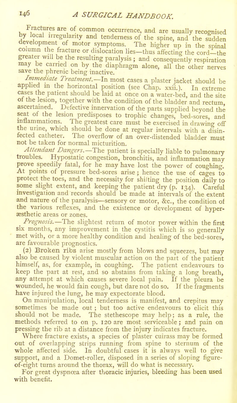 Fractures are of common occurrence, and are usually recognised by local irregularity and tenderness of the spine, and the sudden development of motor symptoms. The higher up in the spinal column the fracture or dislocation lies-thus affecting the cord-the greater will be the resulting paralysis ; and consequently respiration may be earned on by the diaphragm alone, all the other nerves save the phrenic being inactive. iTTimediate Tveatment.~hx most cases a plaster jacket should be applied in the horizontal position (see Chap. xxii.). In extreme cases the patient should be laid at once on a water-bed, and the site of the lesion, together with the condition of the bladder and rectum, ascertained. Defective innei-vation of the parts supplied beyond the seat of the lesion predisposes to trophic changes, bed-sores, and inflammations. The greatest care must be exercised in drawing off the urine, which should be done at regular intervals with a disin- fected catheter. The overflow of an over-distended bladder must not be taken for normal micturition. Attendajit Dangers.—patient is specially liable to pulmonary troubles. Hypostatic congestion, bronchitis, and inflammation may prove speedily fatal, for he may have lost the power of coughing. At points of pressure bed-sores arise ; hence the use of cages to protect the toes, and the necessity for shilting the position daily to some slight extent, and keeping the patient dry (p. 134). Careful investigation and records should be made at intervals of the extent and nature of the paralysis—sensory or motor, &c., the condition of the various reflexes, and the existence or development of hyper- aesthetic areas or zones. _ Prognosis.—The slightest return of motor power within the first six months, any improvement in the cystitis which is so generally met with, or a more healthy condition and healing of the bed-sores, are favourable prognostics. {2) Broken ribs arise mostly from blows and squeezes, but may also be caused by violent muscular action on the part of the patient himself, as, for example, in coughing. The patient endeavours to keep the part at rest, and so abstains from taking a long breath, any attempt at which causes severe local pain. If the pleura be wounded, he would fain cough, but dare not do so. If the fragments have injured the lung, he may expectorate blood. On manipulation, local tenderness is manifest, and crepitus may sometimes be made out ; but too active endeavours to elicit this should not be made. The stethescope may help; as a rule, the methods referred to on p. 120 are most serviceable ; and pain on pressing the rib at a distance from the injury indicates fracture. Where fracture exists, a species of plaster cuirass may be formed out of overlapping strips running from spine to sternum of the whole affected side. In doubtful cases it is always well to give support, and a Domet-roller, disposed in a series of sloping figure- of-eight turns around the thorax, will do what is necessary. For great dyspnoea after thoracic injuries, bleeding has been used with benefit.