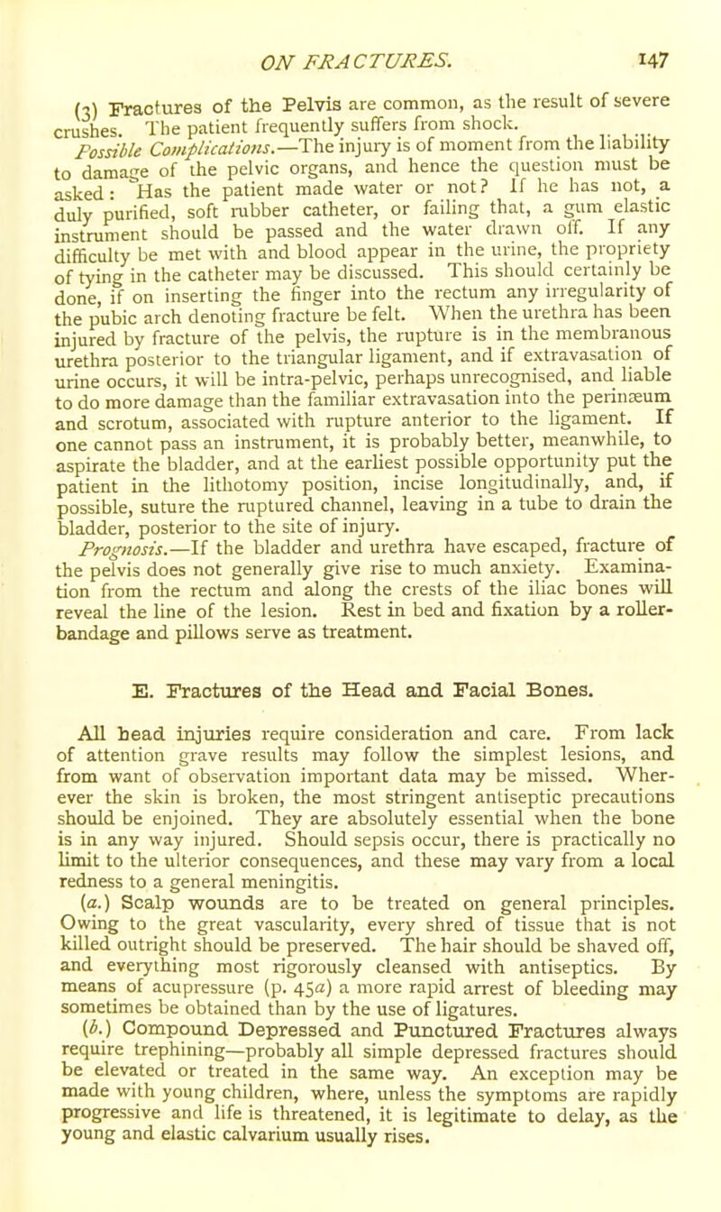 (3) Fractures of the Pelvis are common, as the result of severe crushes The patient frequently suffers from shock. Possible Complications.—injuiy is of moment from the liabihty to damage of the pelvic organs, and hence the question must be asked: '^Has the patient made water or not? If he has not, _a duly purified, soft rubber catheter, or failing that, a gum elastic instrument should be passed and the water drawn off. If any difficulty be met with and blood appear in the urme, the propriety of tying in the catheter may be discussed. This should certainly be done, if on inserting the finger into the rectum any irregularity of the pubic arch denoting fracture be felt. When the urethra has been injured by fracture of the pelvis, the rupture is in the membranous urethra posterior to the triangular ligament, and if extravasation of urine occurs, it will be intra-pelvic, perhaps unrecognised, and liable to do more damage than tlie familiar extravasation into the perinseum and scrotum, associated with rupture anterior to the ligament. If one cannot pass an instrument, it is probably better, meanwhile, to aspirate the bladder, and at the earliest possible opportunity put the patient in the lithotomy position, incise longitudinally, and, if possible, suture the ruptured channel, leaving in a tube to drain the bladder, posterior to the site of injury. Prognosis.—If the bladder and urethra have escaped, fracture of the pelvis does not generally give rise to much anxiety. Examina- tion from the rectum and along the crests of the iliac bones wiU reveal the line of the lesion. Rest in bed and fixation by a roUer- bandage and pillows serve as treatment. E. Fractures of the Head and Facial Bones. All head injuries require consideration and care. From lack of attention grave results may follow the simplest lesions, and from want of observation important data may be missed. Wher- ever the skin is broken, the most stringent antiseptic precautions should be enjoined. They are absolutely essential when the bone is in any way injured. Should sepsis occur, there is practically no limit to the ulterior consequences, and these may vary from a local redness to a general meningitis. (a.) Scalp wounds are to be treated on general principles. Owing to the great vascularity, every shred of tissue that is not killed outright should be preserved. The hair should be shaved off, and everything most rigorously cleansed with antiseptics. By means of acupressure (p. 45a) a more rapid arrest of bleeding may sometimes be obtained than by the use of ligatures. (b.) Compound Depressed and Punctured Fractures always require trephining—probably all simple depressed fractures should be elevated or treated in the same way. An exception may be made with young children, where, unless the symptoms are rapidly progressive and life is threatened, it is legitimate to delay, as the young and elastic calvarium usually rises.