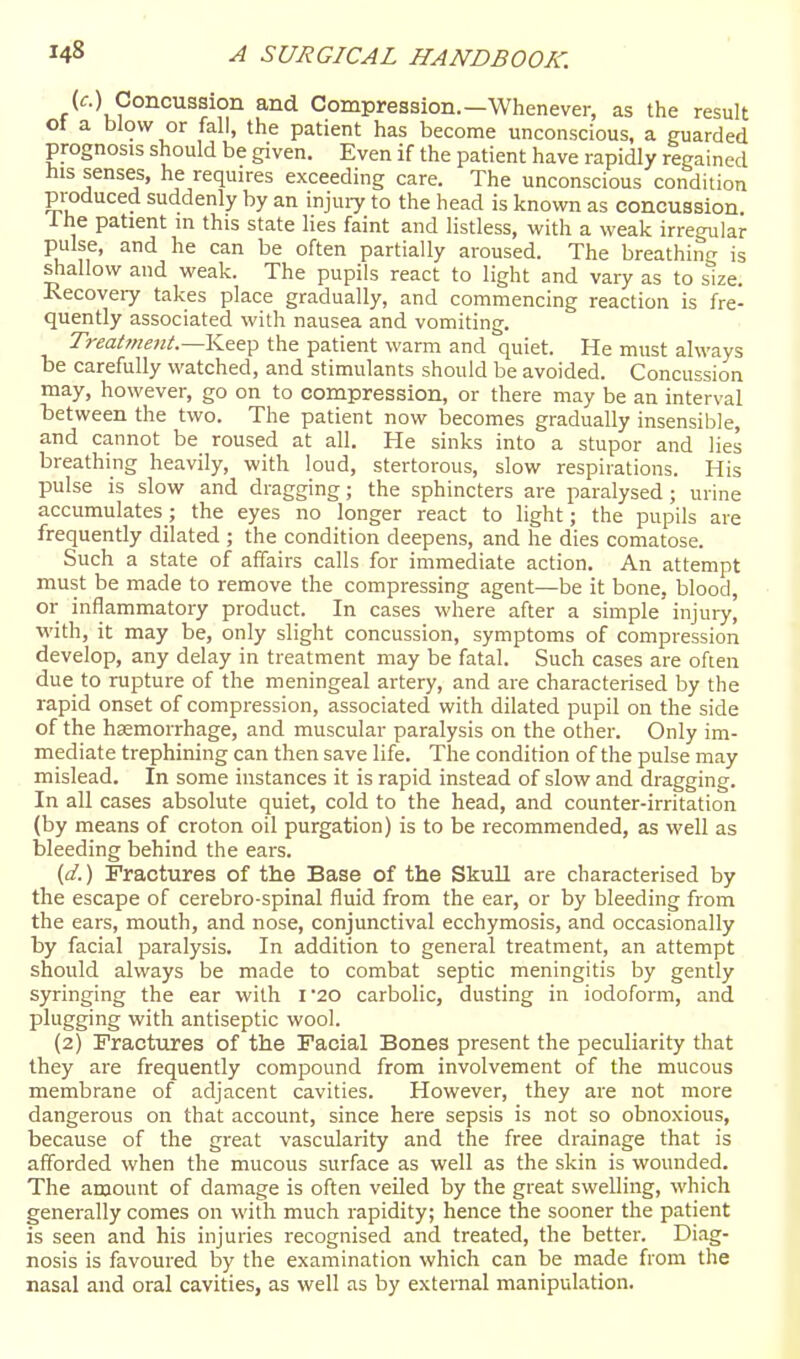 (c.) Concussion and Compression.—Whenever, as the result ot a blow or fall, the patient has become unconscious, a guarded prognosis should be given. Even if the patient have rapidly regained his senses, he requires exceeding care. The unconscious condition produced suddenly by an injui7 to the head is known as concussion Ihe patient m this state lies faint and listless, with a weak irregular pulse, and he can be often partially aroused. The breathing is shallow and weak. The pupils react to light and vary as to size. Recovery takes place gradually, and commencing reaction is fre- quently associated with nausea and vomiting. Tyeatment.—Keep the patient warm and quiet. He must always be carefully watched, and stimulants should be avoided. Concussion may, however, go on to compression, or there may be an interval between the two. The patient now becomes gradually insensible, and cannot be roused at all. He sinks into a stupor and lies breathing heavily, with loud, stertorous, slow respirations. His pulse is slow and dragging; the sphincters are paralysed ; urine accumulates ; the eyes no longer react to light; the pupils are frequently dilated ; the condition deepens, and he dies comatose. Such a state of affairs calls for immediate action. An attempt must be made to remove the compressing agent—be it bone, blood, or inflammatory product. In cases where after a simple injury, •with, it may be, only slight concussion, symptoms of compression develop, any delay in treatment may be fatal. Such cases are often due to rupture of the meningeal artery, and are characterised by the rapid onset of compression, associated with dilated pupil on the side of the haemorrhage, and muscular paralysis on the other. Only im- mediate trephining can then save life. The condition of the pulse may mislead. In some instances it is rapid instead of slow and dragging. In all cases absolute quiet, cold to the head, and counter-irritation (by means of croton oil purgation) is to be recommended, as well as bleeding behind the ears. (d.) Fractures of the Base of the Skull are characterised by the escape of cerebro-spinal fluid from the ear, or by bleeding from the ears, mouth, and nose, conjunctival ecchymosis, and occasionally by facial paralysis. In addition to general treatment, an attempt should always be made to combat septic meningitis by gently syringing the ear with I'20 carbolic, dusting in iodoform, and plugging with antiseptic wool. (2) Fractures of the Facial Bones present the peculiarity that they are frequently compound from involvement of the mucous membrane of adjacent cavities. However, they are not more dangerous on that account, since here sepsis is not so obnoxious, because of the great vascularity and the free drainage that is afforded when the mucous surface as well as the skin is wounded. The amount of damage is often veiled by the great swelling, which generally comes on with much rapidity; hence the sooner the patient is seen and his injuries recognised and treated, the better. Diag- nosis is favoured by the examination which can be made from the nasal and oral cavities, as well as by external manipulation.